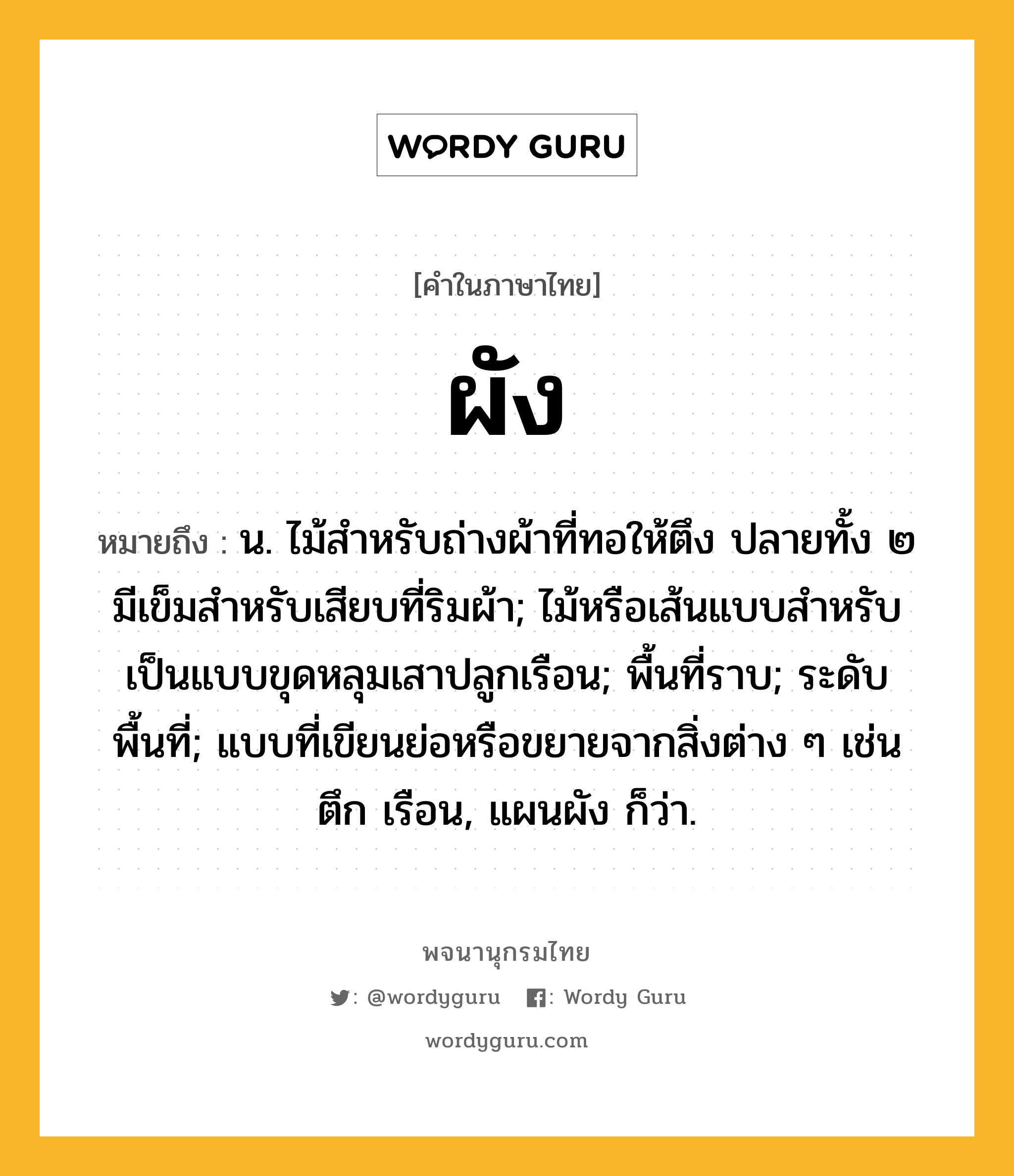 ผัง หมายถึงอะไร?, คำในภาษาไทย ผัง หมายถึง น. ไม้สําหรับถ่างผ้าที่ทอให้ตึง ปลายทั้ง ๒ มีเข็มสําหรับเสียบที่ริมผ้า; ไม้หรือเส้นแบบสําหรับเป็นแบบขุดหลุมเสาปลูกเรือน; พื้นที่ราบ; ระดับพื้นที่; แบบที่เขียนย่อหรือขยายจากสิ่งต่าง ๆ เช่น ตึก เรือน, แผนผัง ก็ว่า.