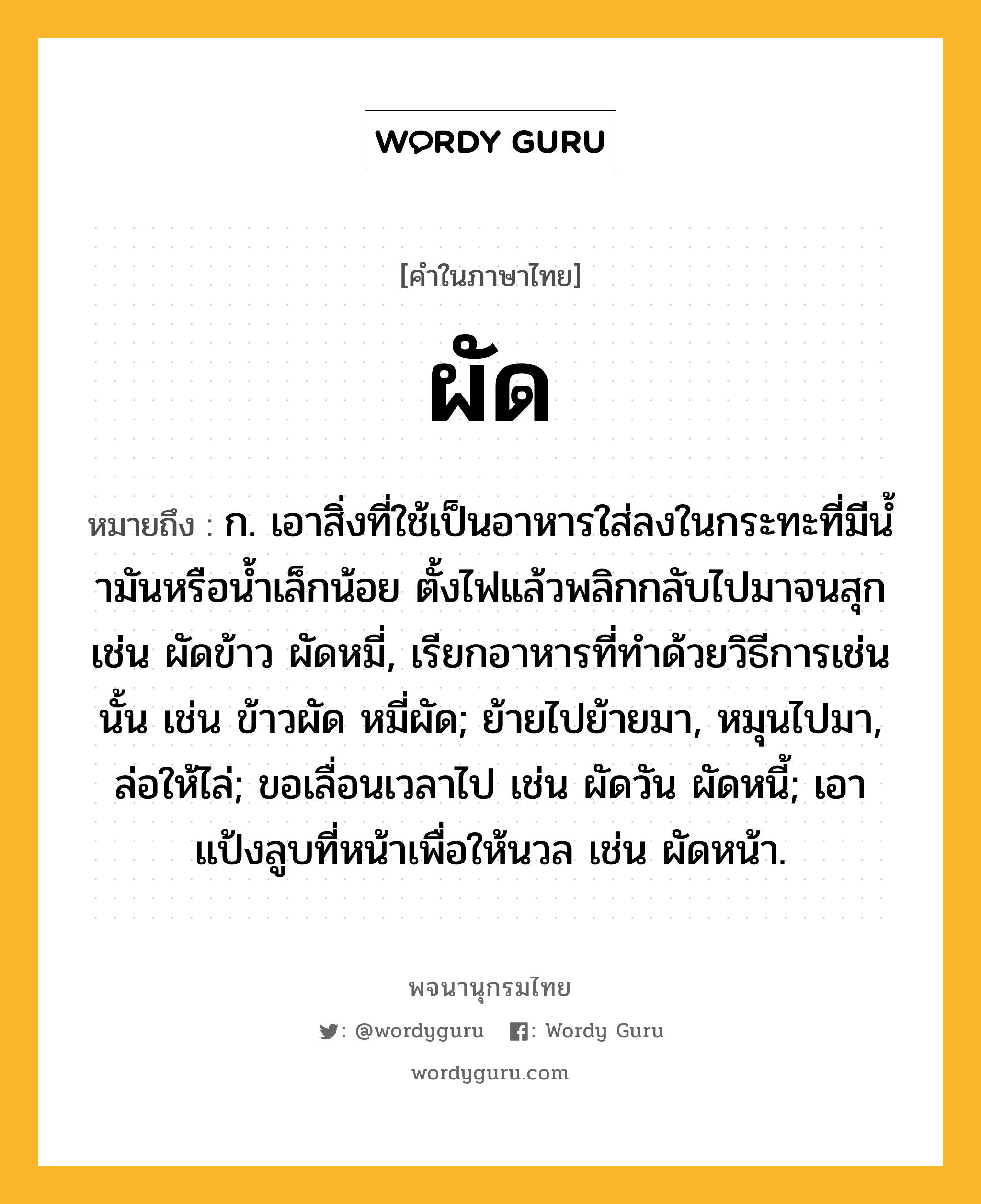 ผัด หมายถึงอะไร?, คำในภาษาไทย ผัด หมายถึง ก. เอาสิ่งที่ใช้เป็นอาหารใส่ลงในกระทะที่มีนํ้ามันหรือนํ้าเล็กน้อย ตั้งไฟแล้วพลิกกลับไปมาจนสุก เช่น ผัดข้าว ผัดหมี่, เรียกอาหารที่ทําด้วยวิธีการเช่นนั้น เช่น ข้าวผัด หมี่ผัด; ย้ายไปย้ายมา, หมุนไปมา, ล่อให้ไล่; ขอเลื่อนเวลาไป เช่น ผัดวัน ผัดหนี้; เอาแป้งลูบที่หน้าเพื่อให้นวล เช่น ผัดหน้า.