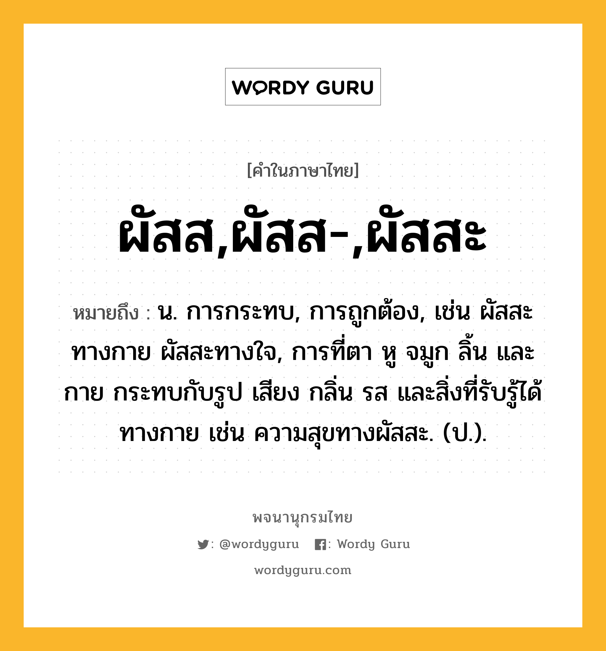 ผัสส,ผัสส-,ผัสสะ หมายถึงอะไร?, คำในภาษาไทย ผัสส,ผัสส-,ผัสสะ หมายถึง น. การกระทบ, การถูกต้อง, เช่น ผัสสะทางกาย ผัสสะทางใจ, การที่ตา หู จมูก ลิ้น และกาย กระทบกับรูป เสียง กลิ่น รส และสิ่งที่รับรู้ได้ทางกาย เช่น ความสุขทางผัสสะ. (ป.).