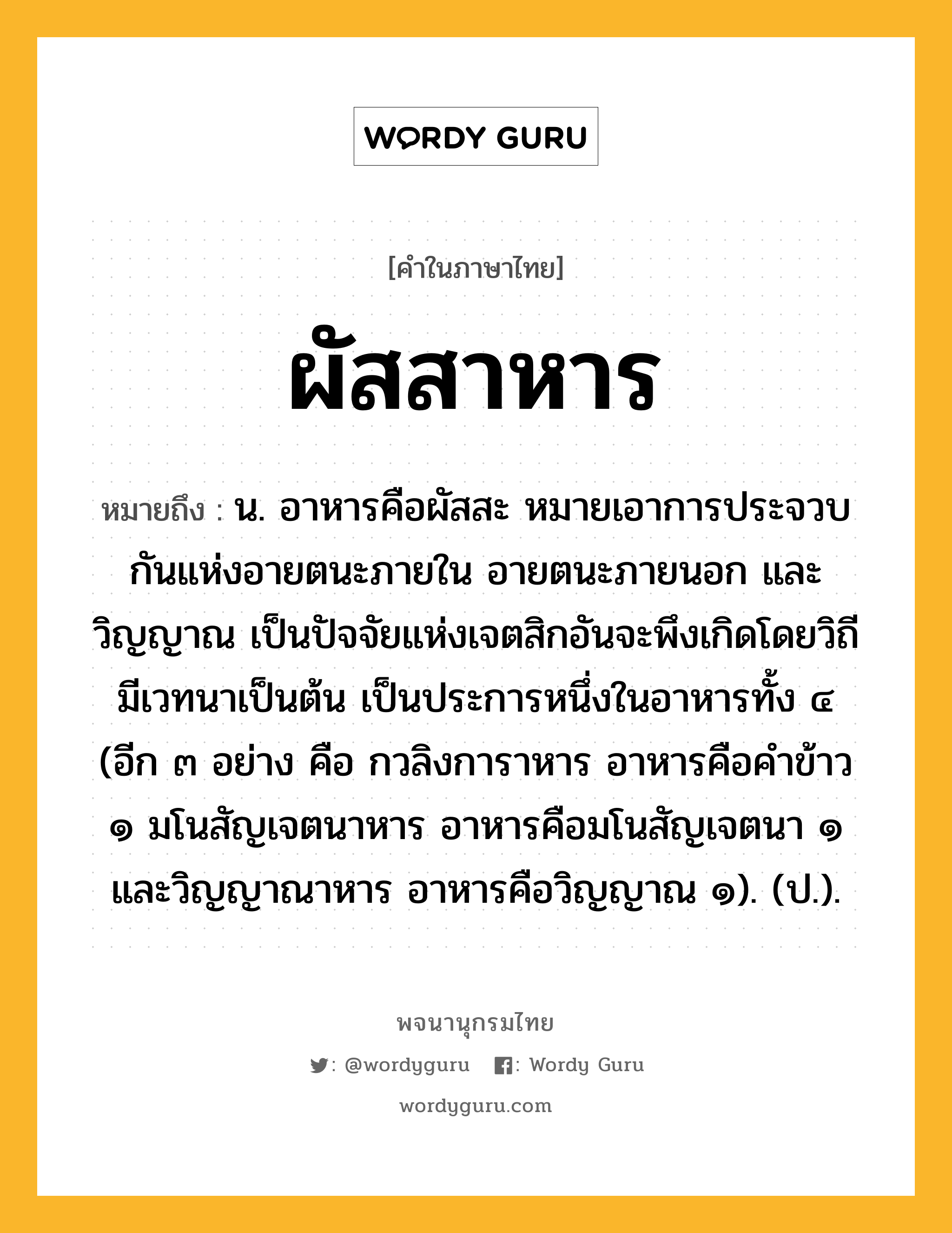 ผัสสาหาร หมายถึงอะไร?, คำในภาษาไทย ผัสสาหาร หมายถึง น. อาหารคือผัสสะ หมายเอาการประจวบกันแห่งอายตนะภายใน อายตนะภายนอก และวิญญาณ เป็นปัจจัยแห่งเจตสิกอันจะพึงเกิดโดยวิถีมีเวทนาเป็นต้น เป็นประการหนึ่งในอาหารทั้ง ๔ (อีก ๓ อย่าง คือ กวลิงการาหาร อาหารคือคําข้าว ๑ มโนสัญเจตนาหาร อาหารคือมโนสัญเจตนา ๑ และวิญญาณาหาร อาหารคือวิญญาณ ๑). (ป.).