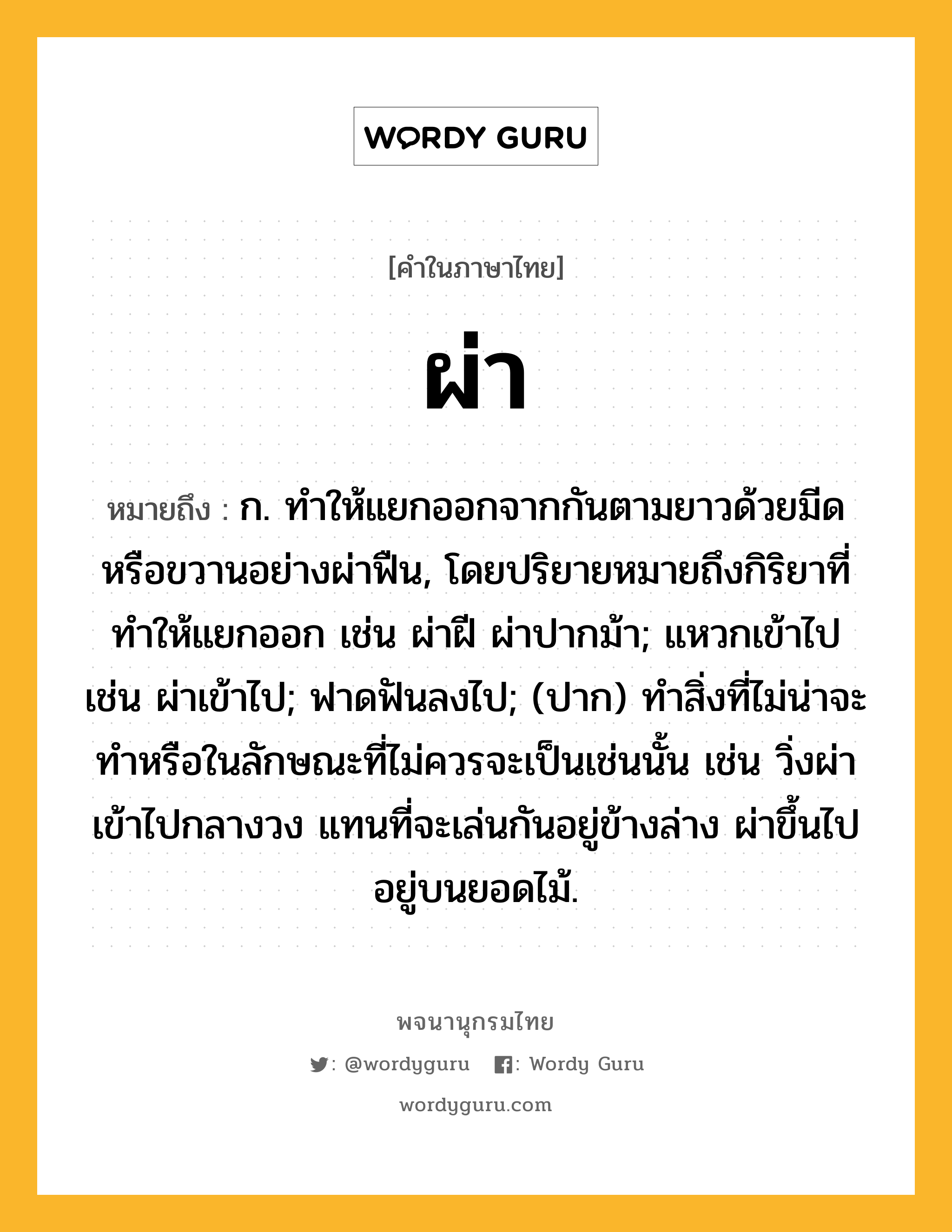 ผ่า หมายถึงอะไร?, คำในภาษาไทย ผ่า หมายถึง ก. ทําให้แยกออกจากกันตามยาวด้วยมีดหรือขวานอย่างผ่าฟืน, โดยปริยายหมายถึงกิริยาที่ทําให้แยกออก เช่น ผ่าฝี ผ่าปากม้า; แหวกเข้าไป เช่น ผ่าเข้าไป; ฟาดฟันลงไป; (ปาก) ทำสิ่งที่ไม่น่าจะทำหรือในลักษณะที่ไม่ควรจะเป็นเช่นนั้น เช่น วิ่งผ่าเข้าไปกลางวง แทนที่จะเล่นกันอยู่ข้างล่าง ผ่าขึ้นไปอยู่บนยอดไม้.