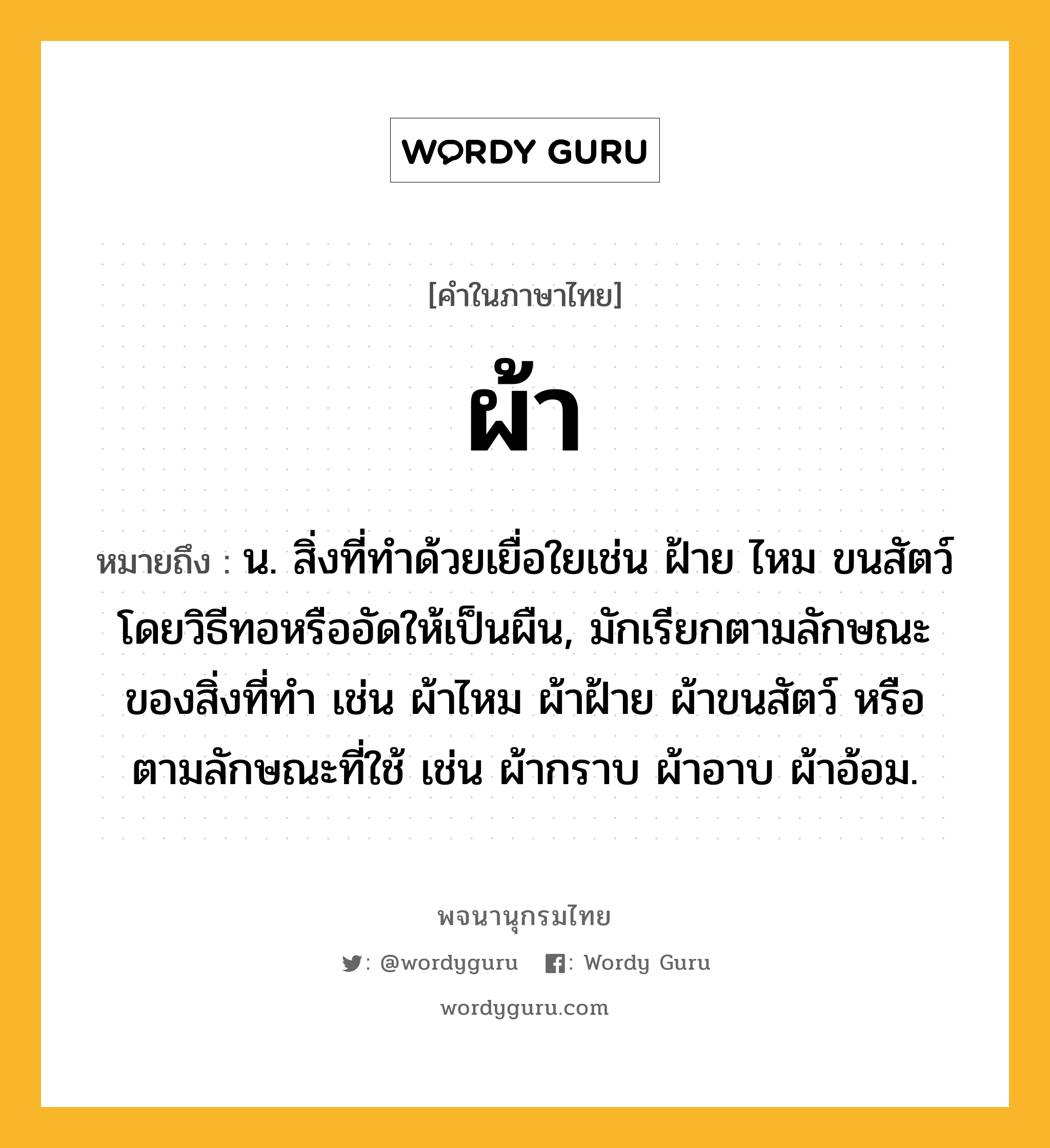 ผ้า หมายถึงอะไร?, คำในภาษาไทย ผ้า หมายถึง น. สิ่งที่ทําด้วยเยื่อใยเช่น ฝ้าย ไหม ขนสัตว์ โดยวิธีทอหรืออัดให้เป็นผืน, มักเรียกตามลักษณะของสิ่งที่ทำ เช่น ผ้าไหม ผ้าฝ้าย ผ้าขนสัตว์ หรือตามลักษณะที่ใช้ เช่น ผ้ากราบ ผ้าอาบ ผ้าอ้อม.