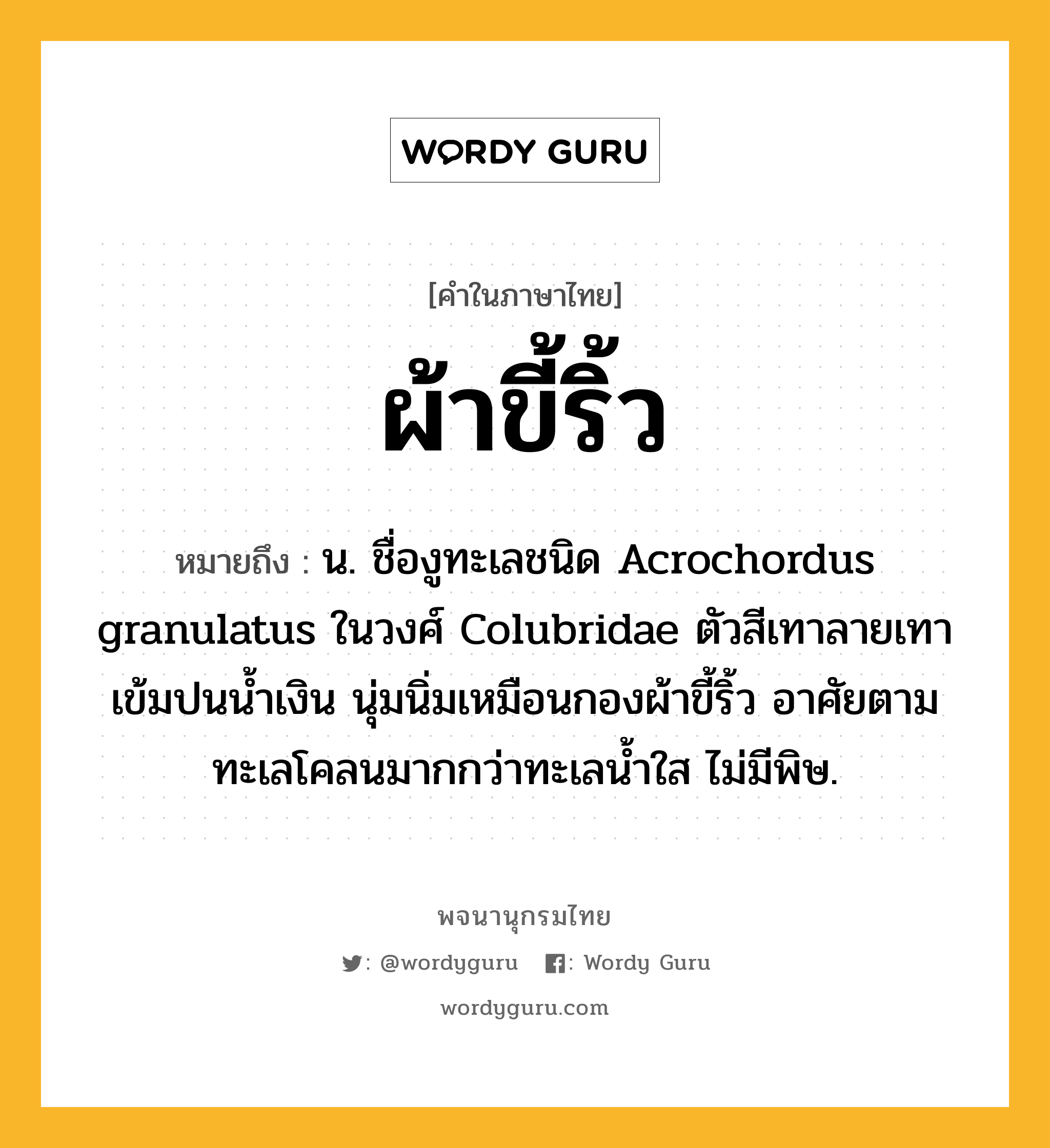 ผ้าขี้ริ้ว หมายถึงอะไร?, คำในภาษาไทย ผ้าขี้ริ้ว หมายถึง น. ชื่องูทะเลชนิด Acrochordus granulatus ในวงศ์ Colubridae ตัวสีเทาลายเทาเข้มปนนํ้าเงิน นุ่มนิ่มเหมือนกองผ้าขี้ริ้ว อาศัยตามทะเลโคลนมากกว่าทะเลนํ้าใส ไม่มีพิษ.