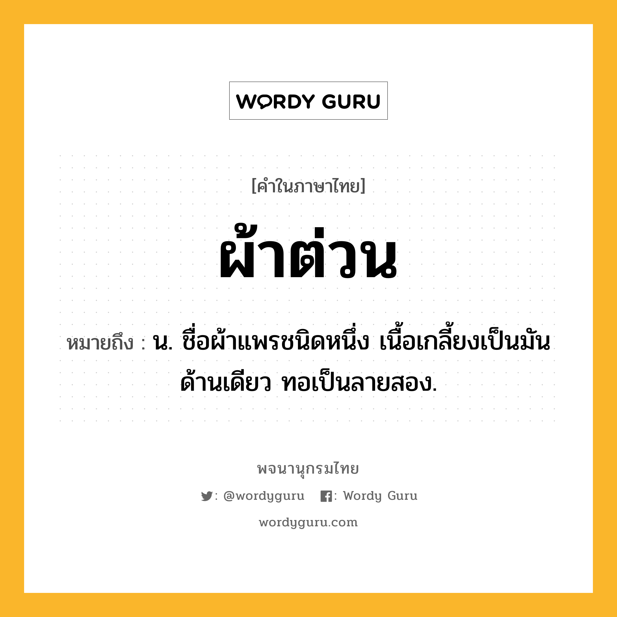 ผ้าต่วน หมายถึงอะไร?, คำในภาษาไทย ผ้าต่วน หมายถึง น. ชื่อผ้าแพรชนิดหนึ่ง เนื้อเกลี้ยงเป็นมันด้านเดียว ทอเป็นลายสอง.