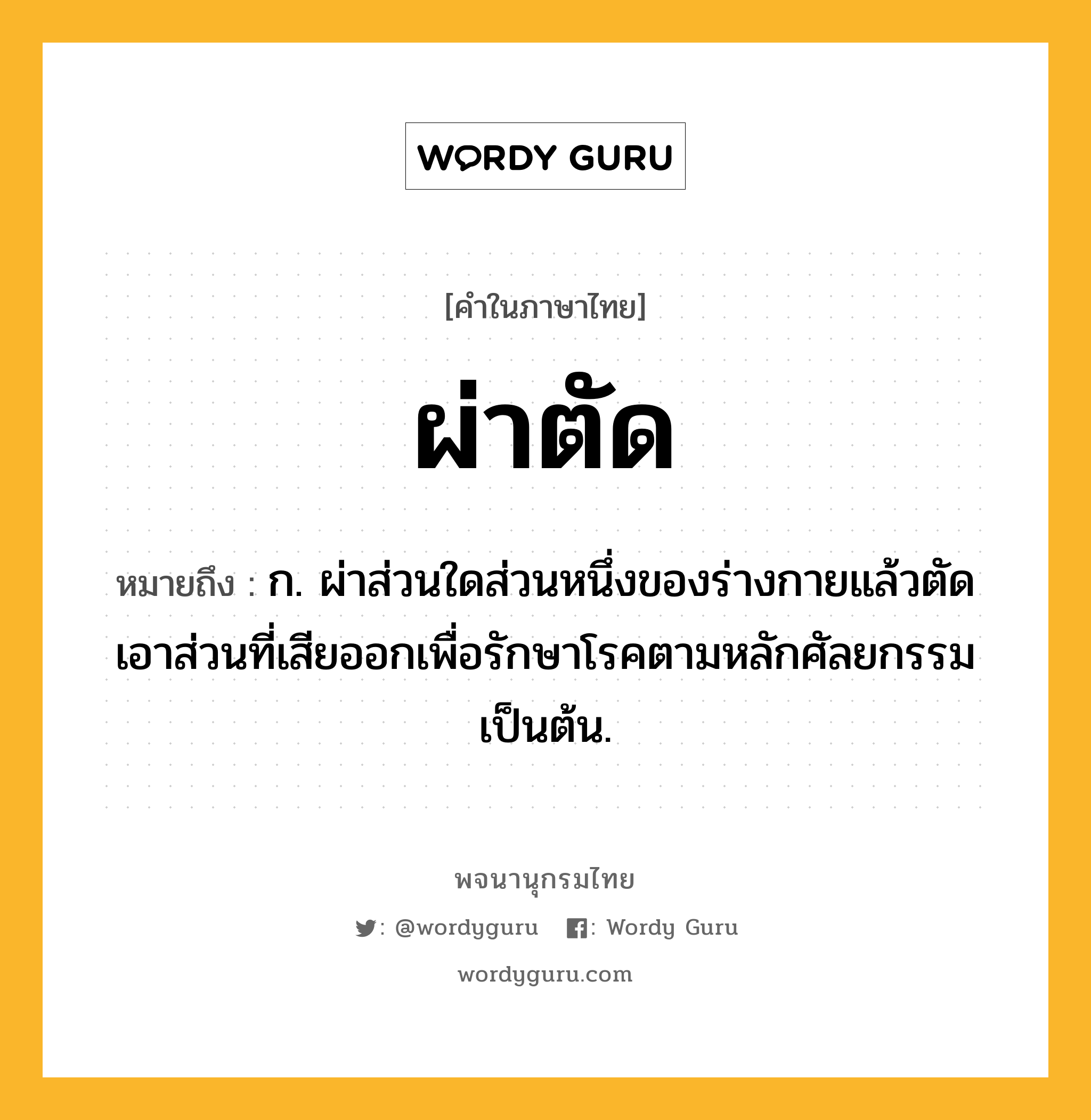 ผ่าตัด ความหมาย หมายถึงอะไร?, คำในภาษาไทย ผ่าตัด หมายถึง ก. ผ่าส่วนใดส่วนหนึ่งของร่างกายแล้วตัดเอาส่วนที่เสียออกเพื่อรักษาโรคตามหลักศัลยกรรมเป็นต้น.