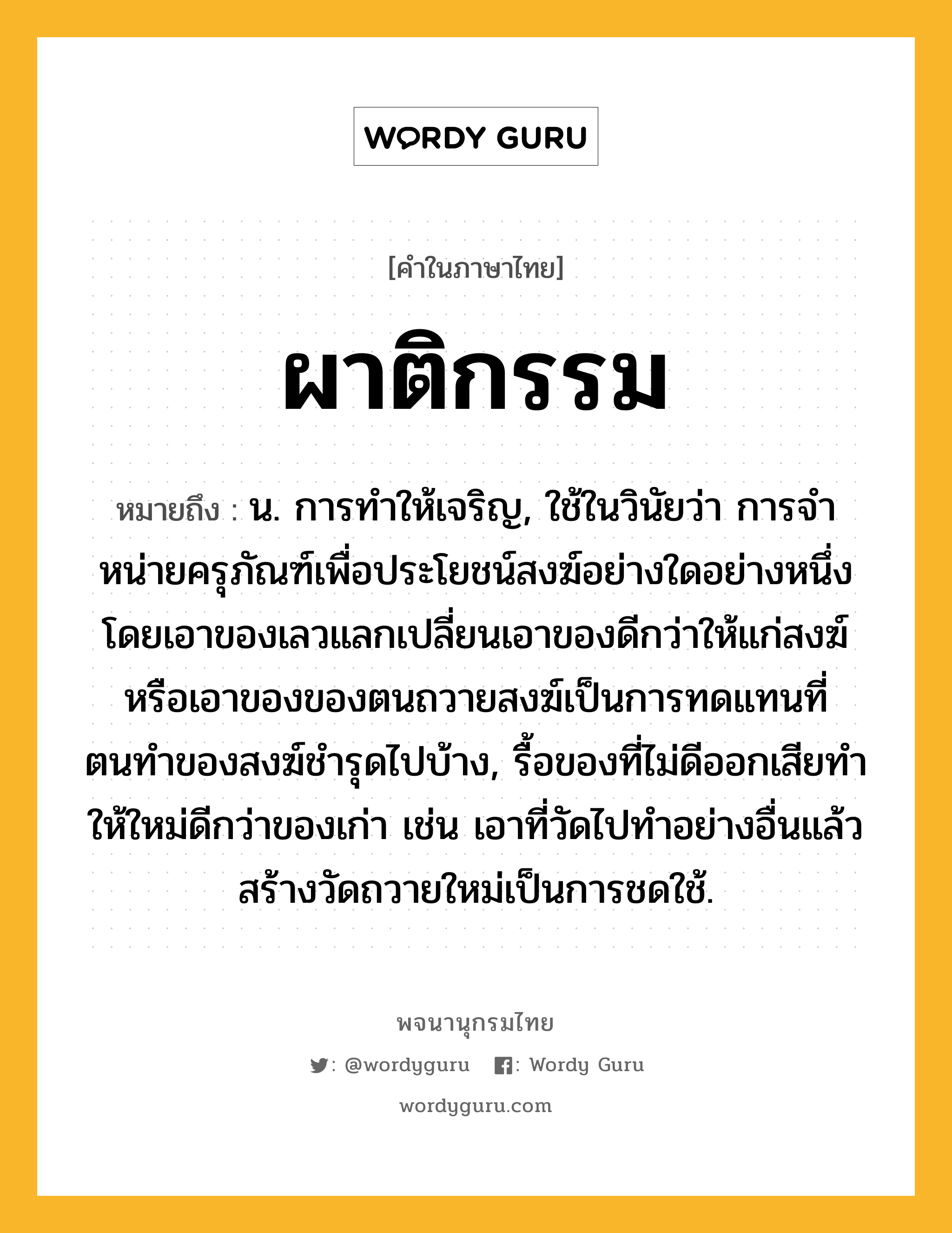 ผาติกรรม หมายถึงอะไร?, คำในภาษาไทย ผาติกรรม หมายถึง น. การทําให้เจริญ, ใช้ในวินัยว่า การจําหน่ายครุภัณฑ์เพื่อประโยชน์สงฆ์อย่างใดอย่างหนึ่ง โดยเอาของเลวแลกเปลี่ยนเอาของดีกว่าให้แก่สงฆ์ หรือเอาของของตนถวายสงฆ์เป็นการทดแทนที่ตนทําของสงฆ์ชํารุดไปบ้าง, รื้อของที่ไม่ดีออกเสียทําให้ใหม่ดีกว่าของเก่า เช่น เอาที่วัดไปทําอย่างอื่นแล้วสร้างวัดถวายใหม่เป็นการชดใช้.