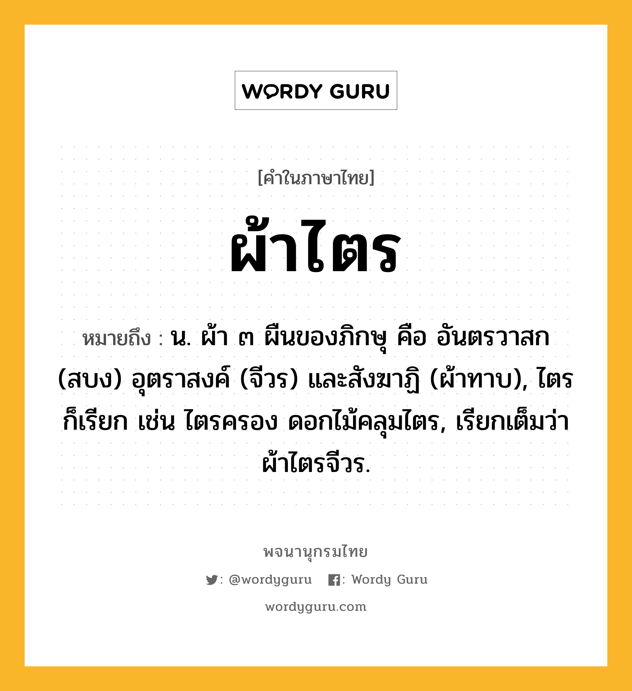 ผ้าไตร หมายถึงอะไร?, คำในภาษาไทย ผ้าไตร หมายถึง น. ผ้า ๓ ผืนของภิกษุ คือ อันตรวาสก (สบง) อุตราสงค์ (จีวร) และสังฆาฏิ (ผ้าทาบ), ไตร ก็เรียก เช่น ไตรครอง ดอกไม้คลุมไตร, เรียกเต็มว่า ผ้าไตรจีวร.