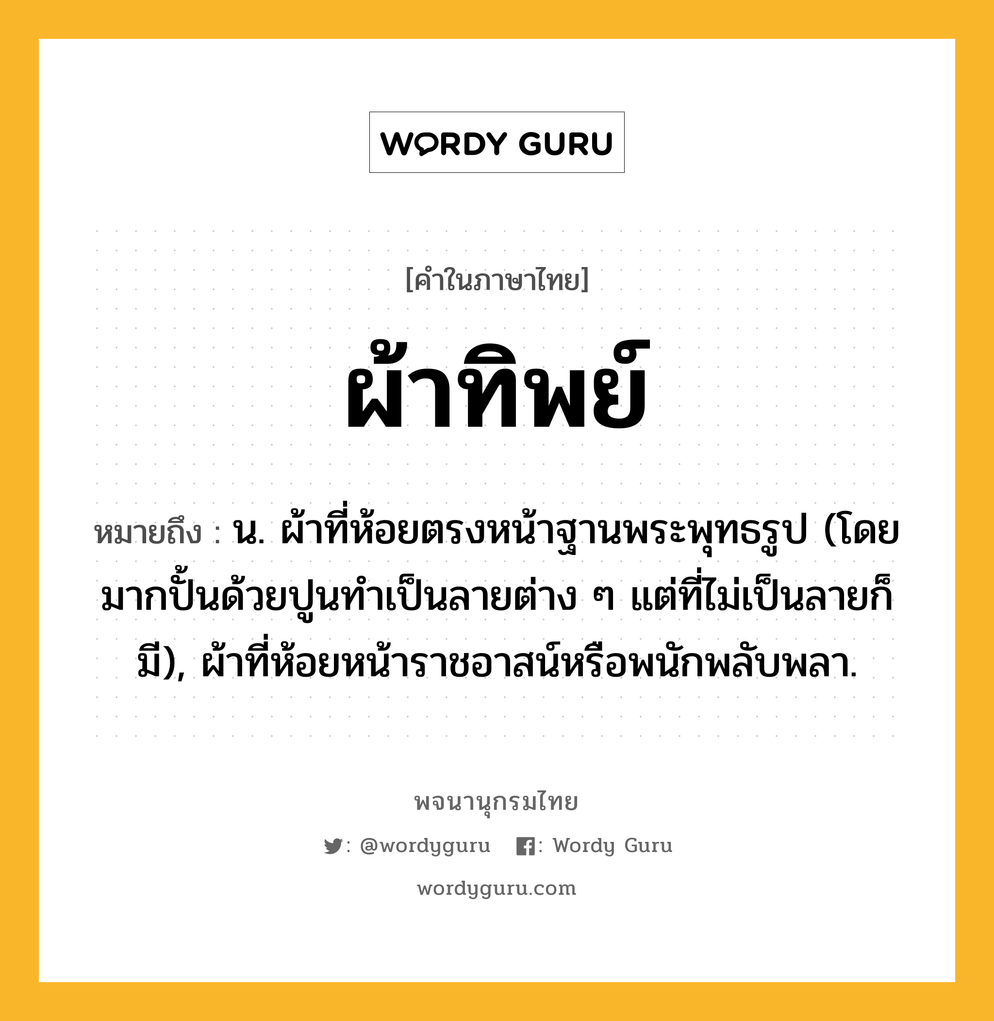 ผ้าทิพย์ หมายถึงอะไร?, คำในภาษาไทย ผ้าทิพย์ หมายถึง น. ผ้าที่ห้อยตรงหน้าฐานพระพุทธรูป (โดยมากปั้นด้วยปูนทําเป็นลายต่าง ๆ แต่ที่ไม่เป็นลายก็มี), ผ้าที่ห้อยหน้าราชอาสน์หรือพนักพลับพลา.