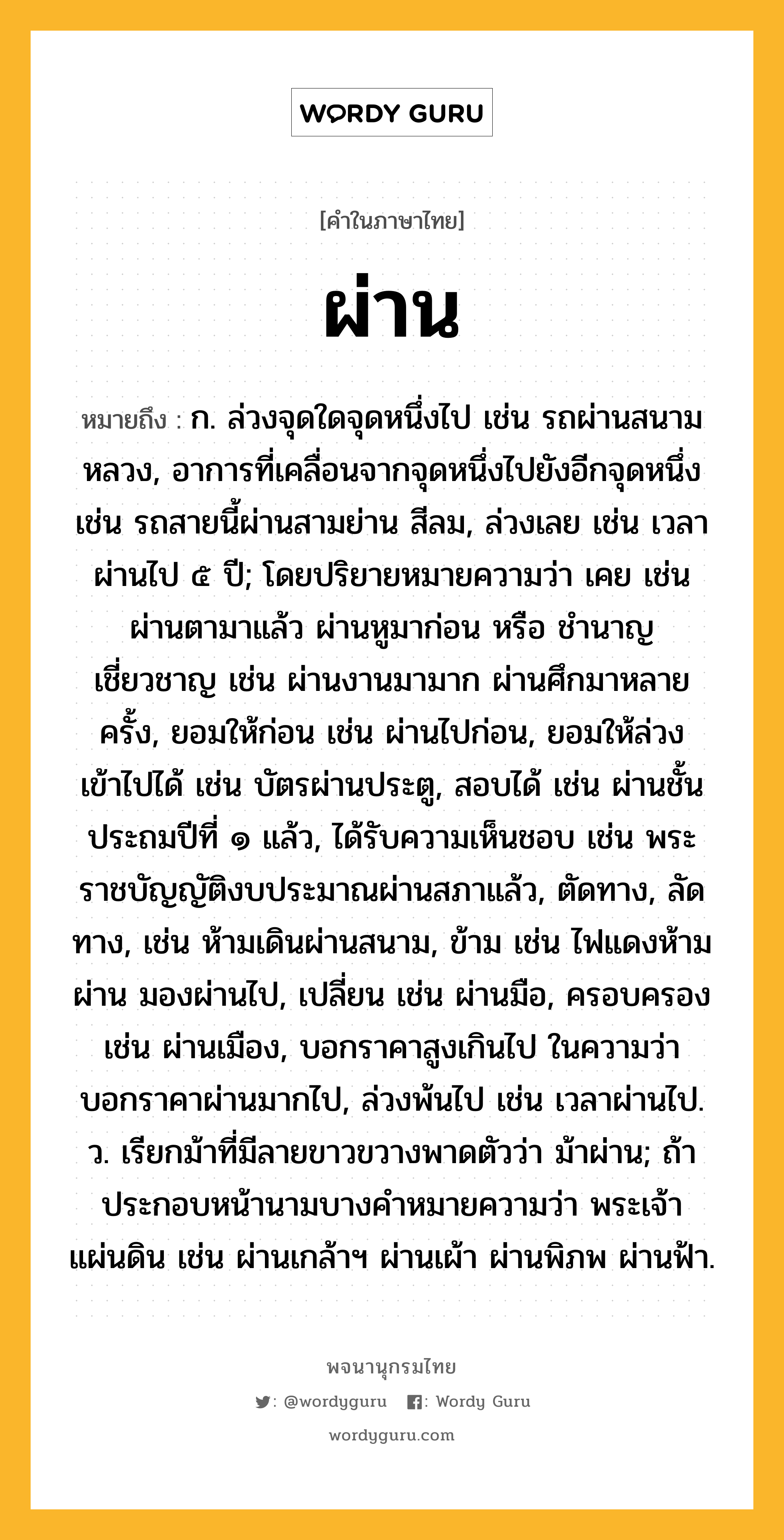 ผ่าน หมายถึงอะไร?, คำในภาษาไทย ผ่าน หมายถึง ก. ล่วงจุดใดจุดหนึ่งไป เช่น รถผ่านสนามหลวง, อาการที่เคลื่อนจากจุดหนึ่งไปยังอีกจุดหนึ่ง เช่น รถสายนี้ผ่านสามย่าน สีลม, ล่วงเลย เช่น เวลาผ่านไป ๕ ปี; โดยปริยายหมายความว่า เคย เช่น ผ่านตามาแล้ว ผ่านหูมาก่อน หรือ ชำนาญเชี่ยวชาญ เช่น ผ่านงานมามาก ผ่านศึกมาหลายครั้ง, ยอมให้ก่อน เช่น ผ่านไปก่อน, ยอมให้ล่วงเข้าไปได้ เช่น บัตรผ่านประตู, สอบได้ เช่น ผ่านชั้นประถมปีที่ ๑ แล้ว, ได้รับความเห็นชอบ เช่น พระราชบัญญัติงบประมาณผ่านสภาแล้ว, ตัดทาง, ลัดทาง, เช่น ห้ามเดินผ่านสนาม, ข้าม เช่น ไฟแดงห้ามผ่าน มองผ่านไป, เปลี่ยน เช่น ผ่านมือ, ครอบครอง เช่น ผ่านเมือง, บอกราคาสูงเกินไป ในความว่า บอกราคาผ่านมากไป, ล่วงพ้นไป เช่น เวลาผ่านไป. ว. เรียกม้าที่มีลายขาวขวางพาดตัวว่า ม้าผ่าน; ถ้าประกอบหน้านามบางคําหมายความว่า พระเจ้าแผ่นดิน เช่น ผ่านเกล้าฯ ผ่านเผ้า ผ่านพิภพ ผ่านฟ้า.