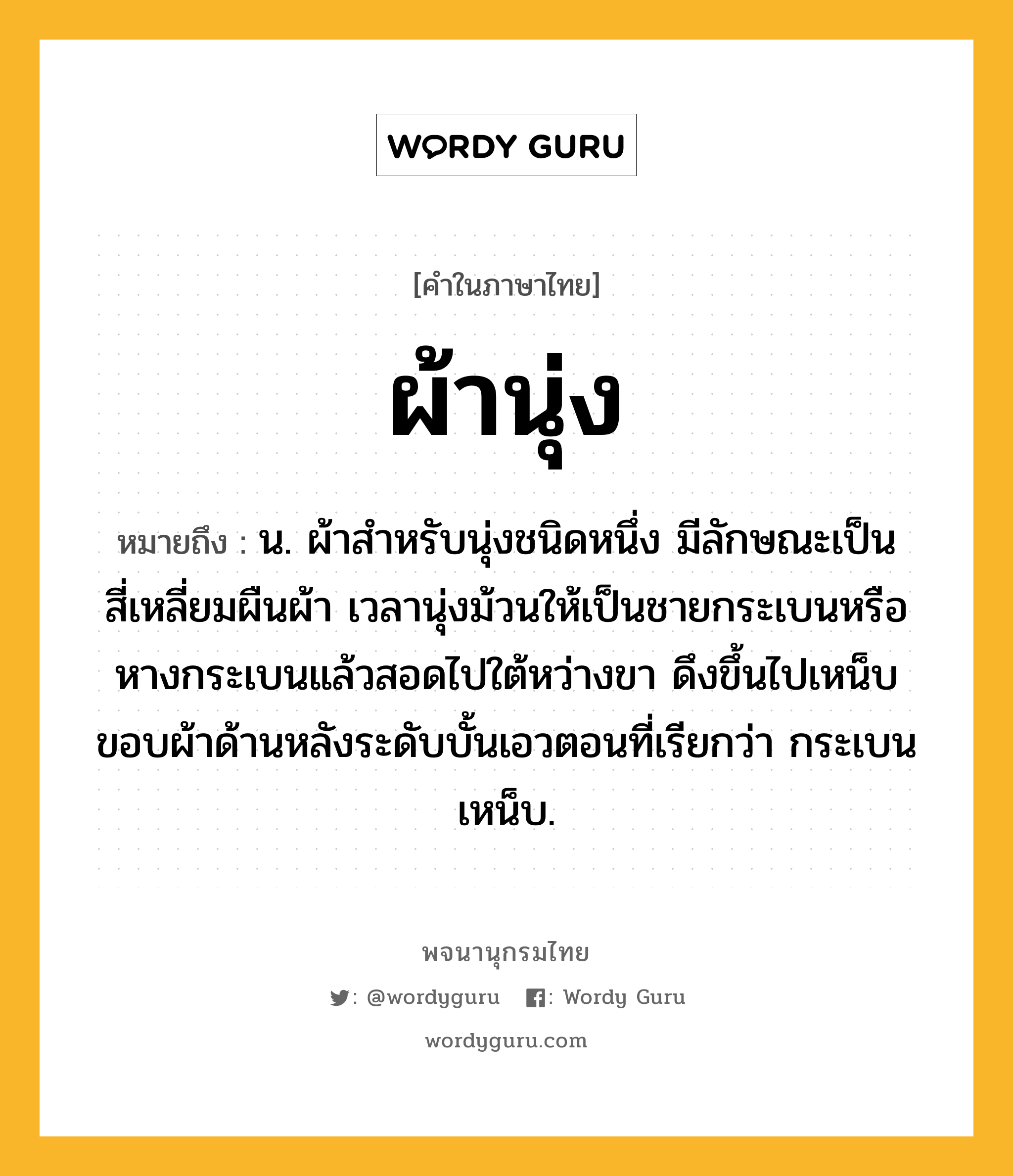 ผ้านุ่ง หมายถึงอะไร?, คำในภาษาไทย ผ้านุ่ง หมายถึง น. ผ้าสําหรับนุ่งชนิดหนึ่ง มีลักษณะเป็นสี่เหลี่ยมผืนผ้า เวลานุ่งม้วนให้เป็นชายกระเบนหรือหางกระเบนแล้วสอดไปใต้หว่างขา ดึงขึ้นไปเหน็บขอบผ้าด้านหลังระดับบั้นเอวตอนที่เรียกว่า กระเบนเหน็บ.