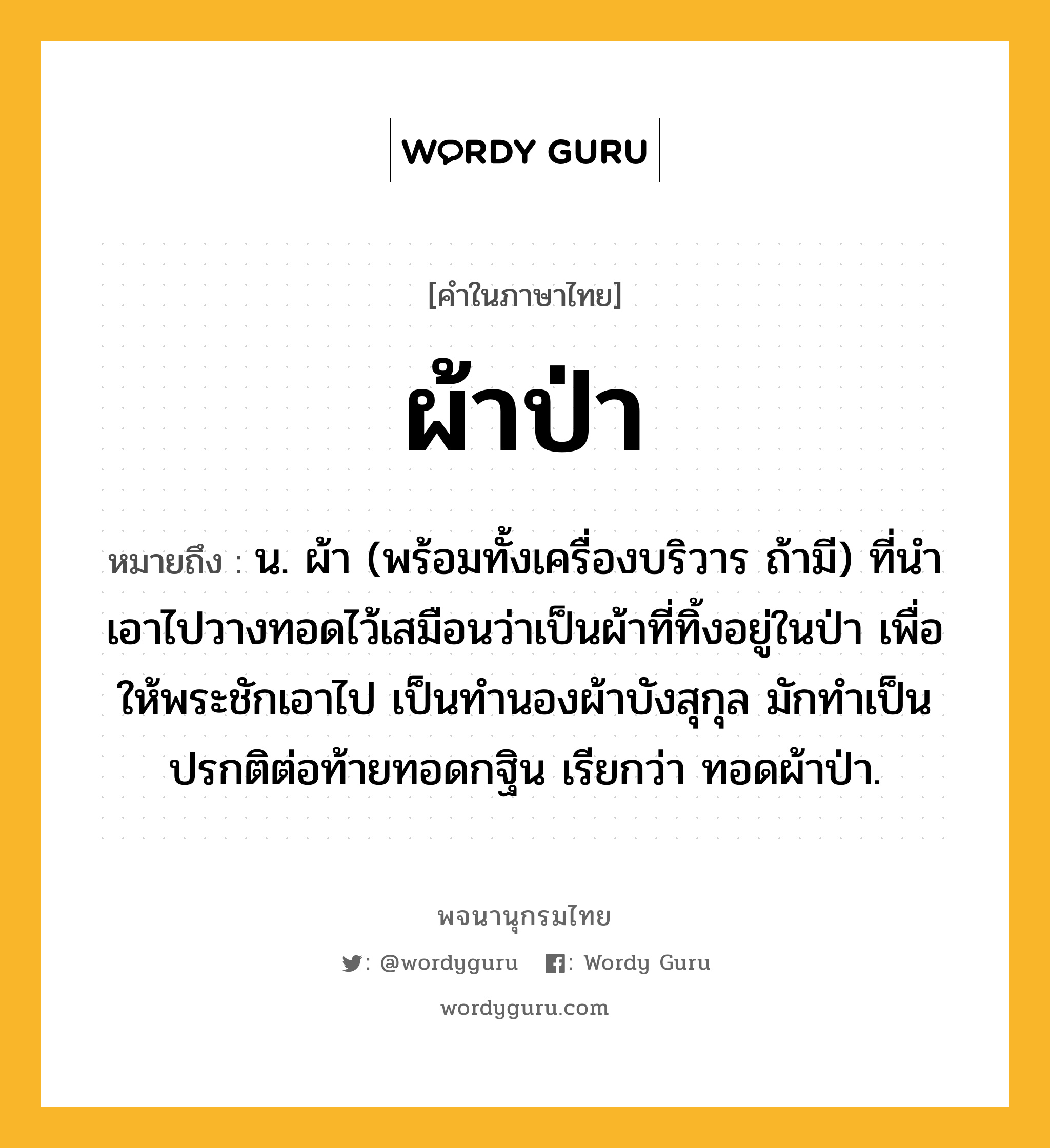 ผ้าป่า หมายถึงอะไร?, คำในภาษาไทย ผ้าป่า หมายถึง น. ผ้า (พร้อมทั้งเครื่องบริวาร ถ้ามี) ที่นําเอาไปวางทอดไว้เสมือนว่าเป็นผ้าที่ทิ้งอยู่ในป่า เพื่อให้พระชักเอาไป เป็นทํานองผ้าบังสุกุล มักทําเป็นปรกติต่อท้ายทอดกฐิน เรียกว่า ทอดผ้าป่า.