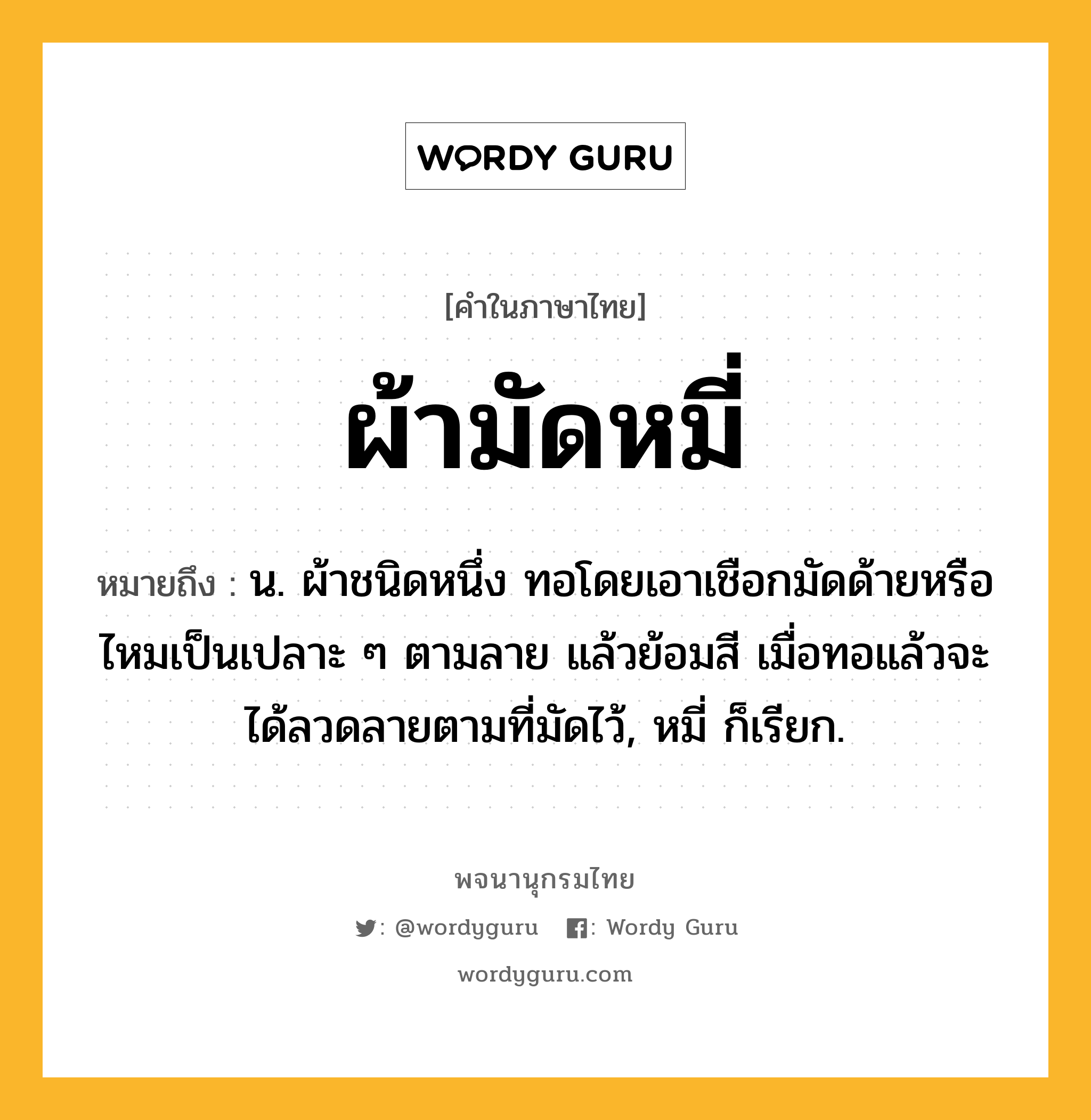 ผ้ามัดหมี่ ความหมาย หมายถึงอะไร?, คำในภาษาไทย ผ้ามัดหมี่ หมายถึง น. ผ้าชนิดหนึ่ง ทอโดยเอาเชือกมัดด้ายหรือไหมเป็นเปลาะ ๆ ตามลาย แล้วย้อมสี เมื่อทอแล้วจะได้ลวดลายตามที่มัดไว้, หมี่ ก็เรียก.