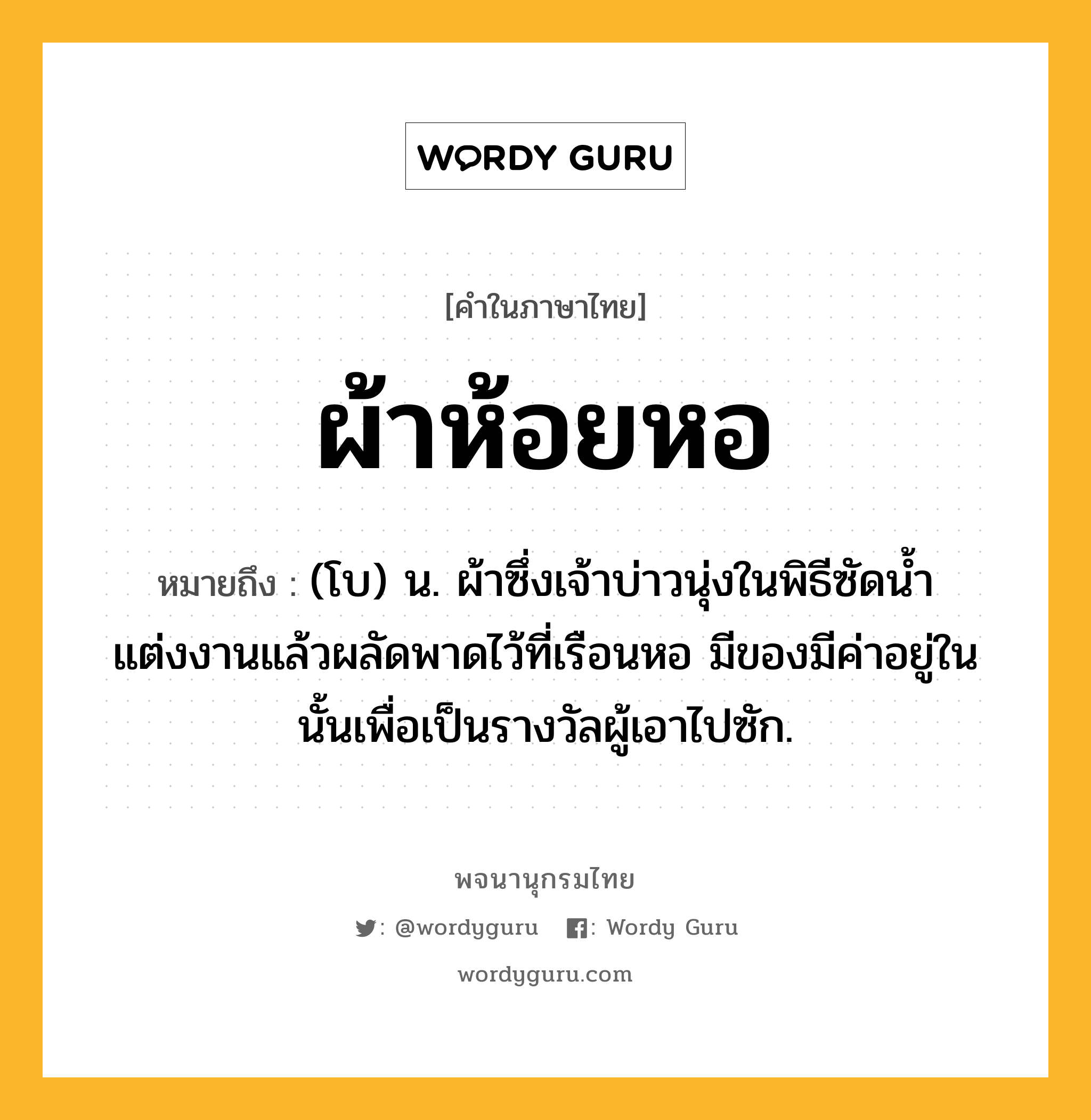 ผ้าห้อยหอ ความหมาย หมายถึงอะไร?, คำในภาษาไทย ผ้าห้อยหอ หมายถึง (โบ) น. ผ้าซึ่งเจ้าบ่าวนุ่งในพิธีซัดนํ้าแต่งงานแล้วผลัดพาดไว้ที่เรือนหอ มีของมีค่าอยู่ในนั้นเพื่อเป็นรางวัลผู้เอาไปซัก.