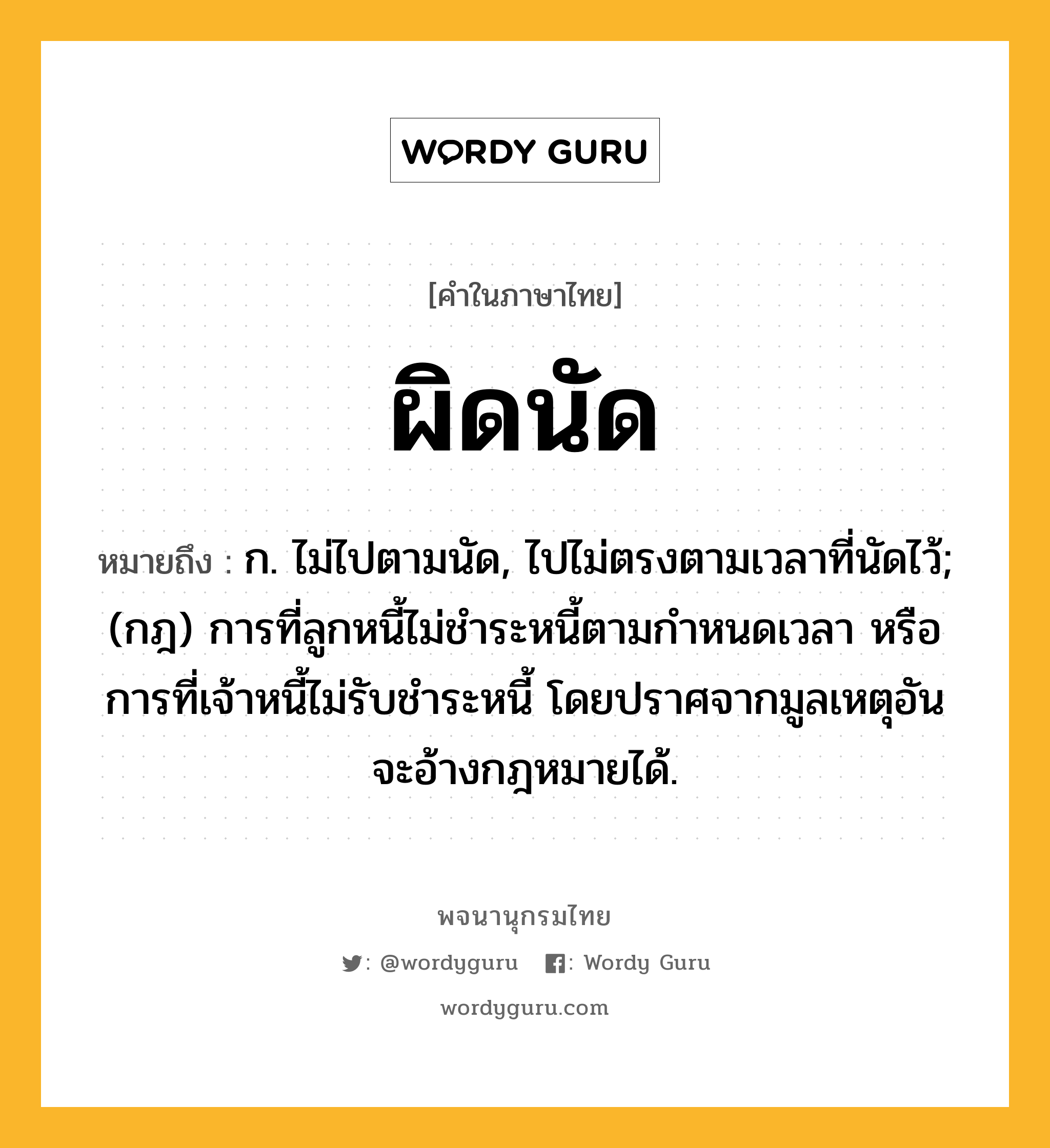 ผิดนัด หมายถึงอะไร?, คำในภาษาไทย ผิดนัด หมายถึง ก. ไม่ไปตามนัด, ไปไม่ตรงตามเวลาที่นัดไว้; (กฎ) การที่ลูกหนี้ไม่ชําระหนี้ตามกําหนดเวลา หรือการที่เจ้าหนี้ไม่รับชําระหนี้ โดยปราศจากมูลเหตุอันจะอ้างกฎหมายได้.