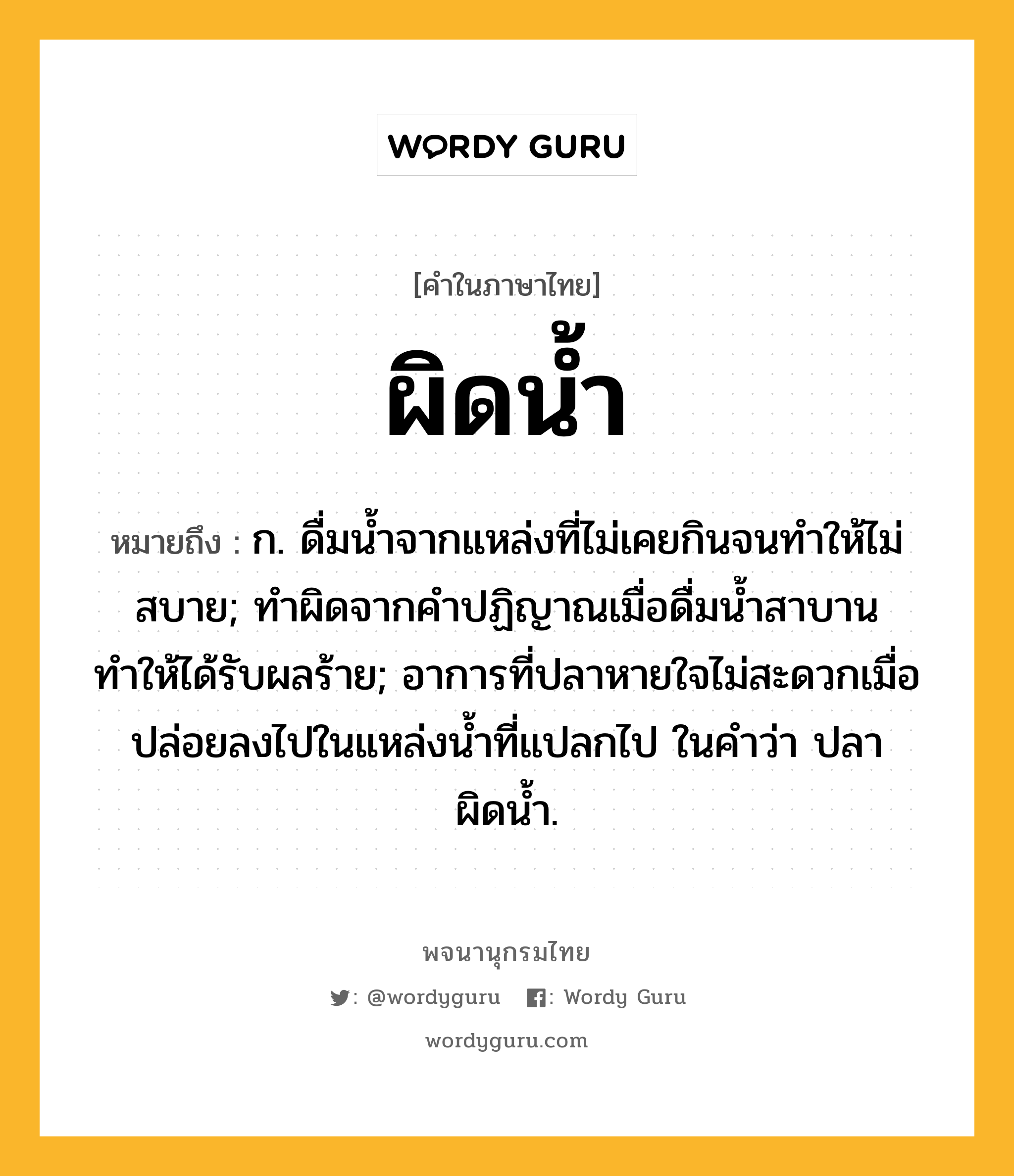 ผิดน้ำ ความหมาย หมายถึงอะไร?, คำในภาษาไทย ผิดน้ำ หมายถึง ก. ดื่มนํ้าจากแหล่งที่ไม่เคยกินจนทำให้ไม่สบาย; ทำผิดจากคำปฏิญาณเมื่อดื่มน้ำสาบาน ทำให้ได้รับผลร้าย; อาการที่ปลาหายใจไม่สะดวกเมื่อปล่อยลงไปในแหล่งน้ำที่แปลกไป ในคำว่า ปลาผิดน้ำ.