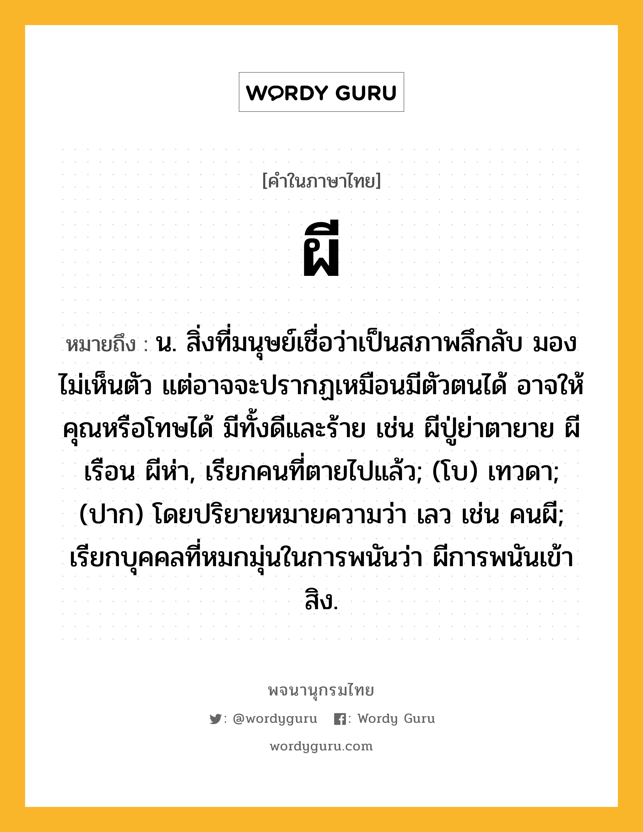 ผี หมายถึงอะไร?, คำในภาษาไทย ผี หมายถึง น. สิ่งที่มนุษย์เชื่อว่าเป็นสภาพลึกลับ มองไม่เห็นตัว แต่อาจจะปรากฏเหมือนมีตัวตนได้ อาจให้คุณหรือโทษได้ มีทั้งดีและร้าย เช่น ผีปู่ย่าตายาย ผีเรือน ผีห่า, เรียกคนที่ตายไปแล้ว; (โบ) เทวดา; (ปาก) โดยปริยายหมายความว่า เลว เช่น คนผี; เรียกบุคคลที่หมกมุ่นในการพนันว่า ผีการพนันเข้าสิง.