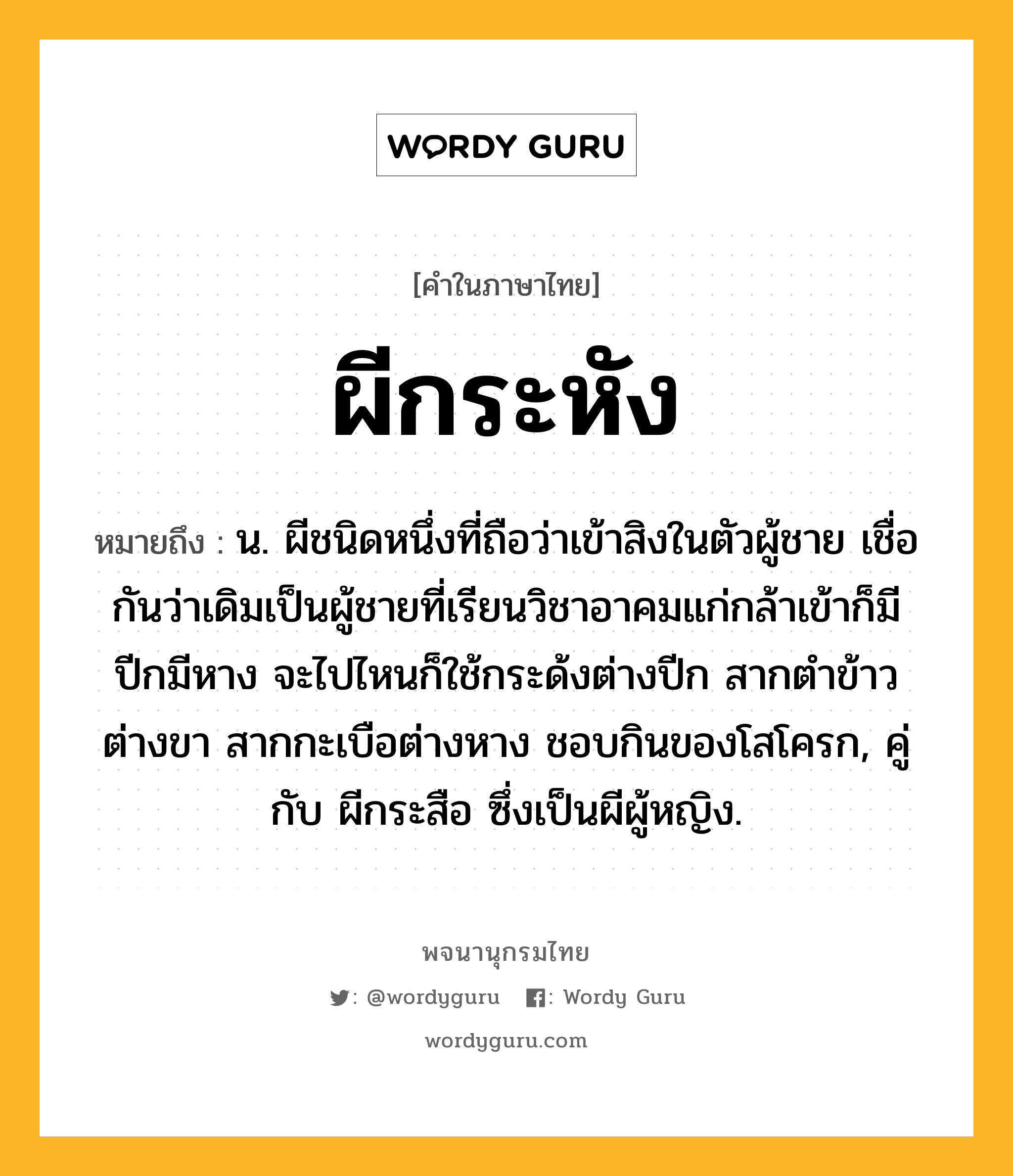 ผีกระหัง หมายถึงอะไร?, คำในภาษาไทย ผีกระหัง หมายถึง น. ผีชนิดหนึ่งที่ถือว่าเข้าสิงในตัวผู้ชาย เชื่อกันว่าเดิมเป็นผู้ชายที่เรียนวิชาอาคมแก่กล้าเข้าก็มีปีกมีหาง จะไปไหนก็ใช้กระด้งต่างปีก สากตำข้าวต่างขา สากกะเบือต่างหาง ชอบกินของโสโครก, คู่กับ ผีกระสือ ซึ่งเป็นผีผู้หญิง.