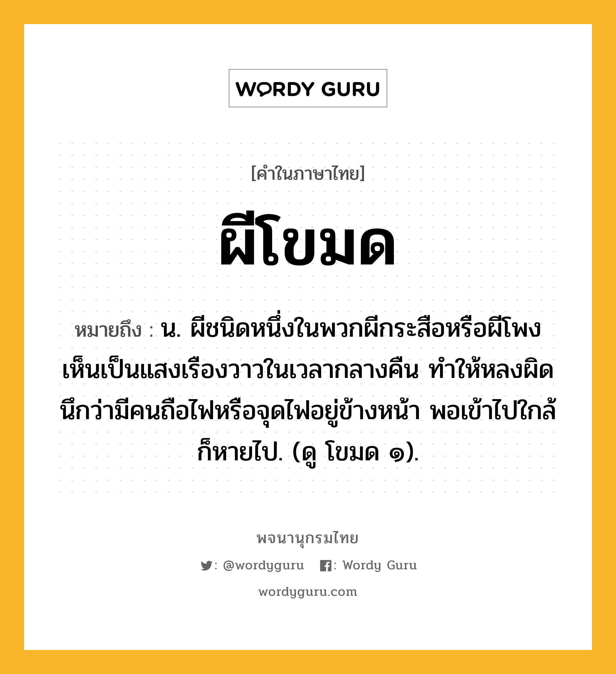 ผีโขมด หมายถึงอะไร?, คำในภาษาไทย ผีโขมด หมายถึง น. ผีชนิดหนึ่งในพวกผีกระสือหรือผีโพง เห็นเป็นแสงเรืองวาวในเวลากลางคืน ทำให้หลงผิดนึกว่ามีคนถือไฟหรือจุดไฟอยู่ข้างหน้า พอเข้าไปใกล้ก็หายไป. (ดู โขมด ๑).