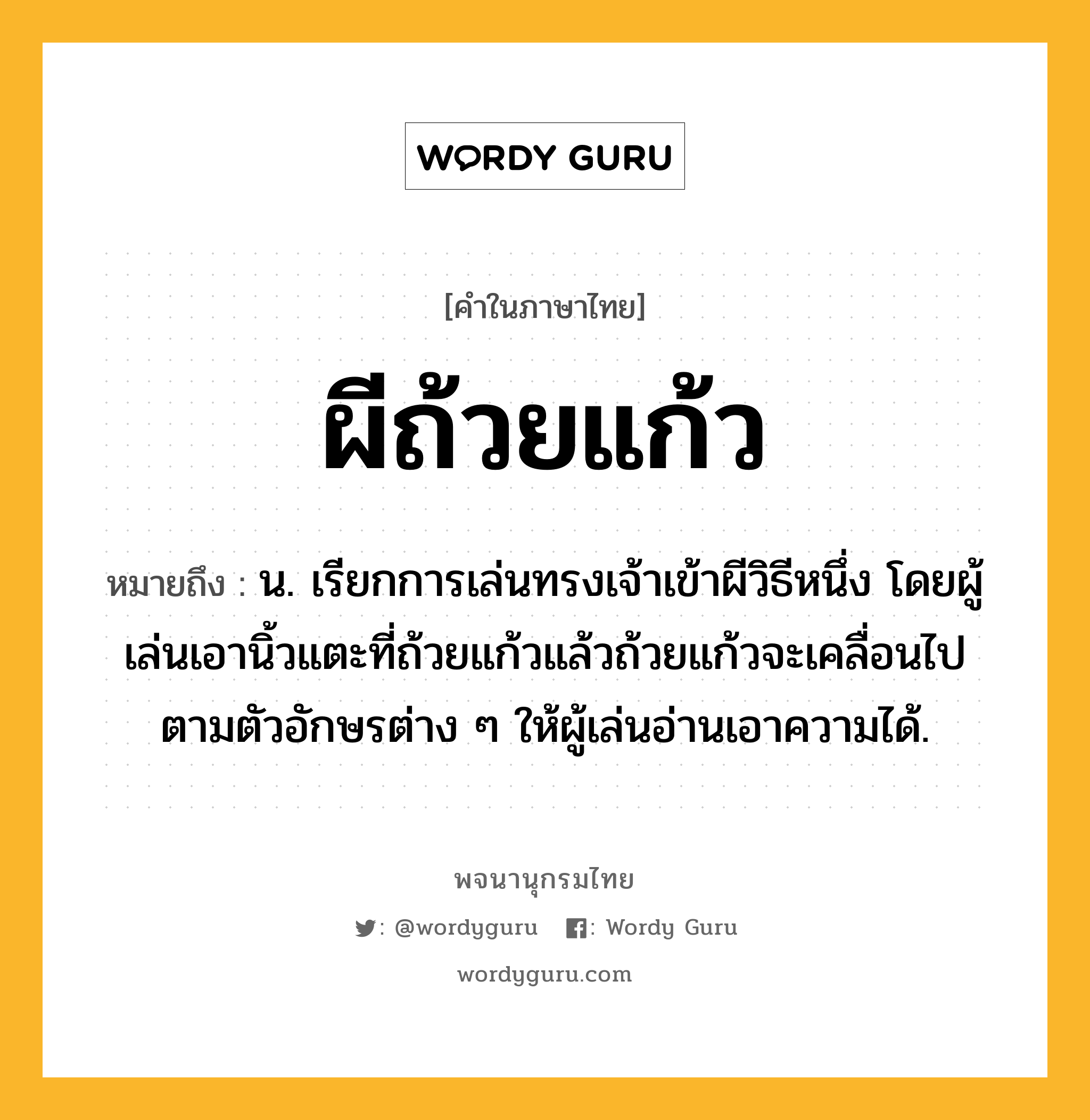 ผีถ้วยแก้ว หมายถึงอะไร?, คำในภาษาไทย ผีถ้วยแก้ว หมายถึง น. เรียกการเล่นทรงเจ้าเข้าผีวิธีหนึ่ง โดยผู้เล่นเอานิ้วแตะที่ถ้วยแก้วแล้วถ้วยแก้วจะเคลื่อนไปตามตัวอักษรต่าง ๆ ให้ผู้เล่นอ่านเอาความได้.