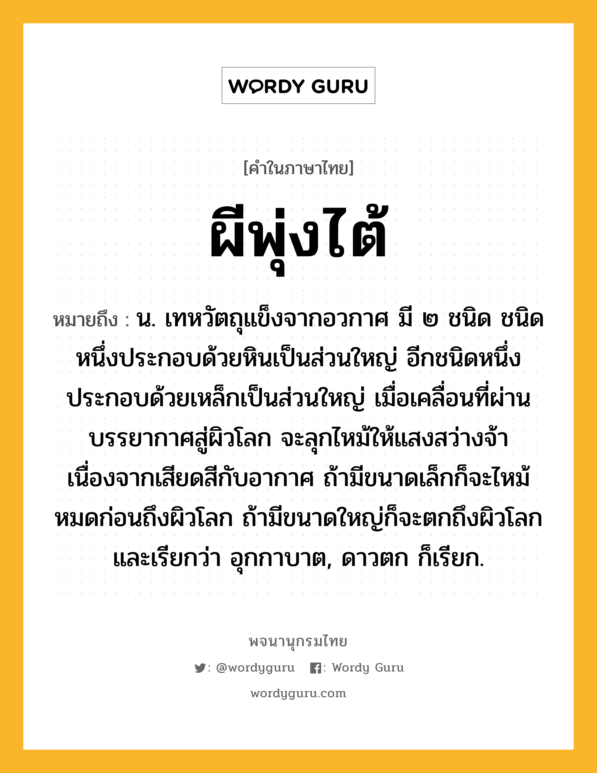 ผีพุ่งไต้ หมายถึงอะไร?, คำในภาษาไทย ผีพุ่งไต้ หมายถึง น. เทหวัตถุแข็งจากอวกาศ มี ๒ ชนิด ชนิดหนึ่งประกอบด้วยหินเป็นส่วนใหญ่ อีกชนิดหนึ่งประกอบด้วยเหล็กเป็นส่วนใหญ่ เมื่อเคลื่อนที่ผ่านบรรยากาศสู่ผิวโลก จะลุกไหม้ให้แสงสว่างจ้าเนื่องจากเสียดสีกับอากาศ ถ้ามีขนาดเล็กก็จะไหม้หมดก่อนถึงผิวโลก ถ้ามีขนาดใหญ่ก็จะตกถึงผิวโลกและเรียกว่า อุกกาบาต, ดาวตก ก็เรียก.