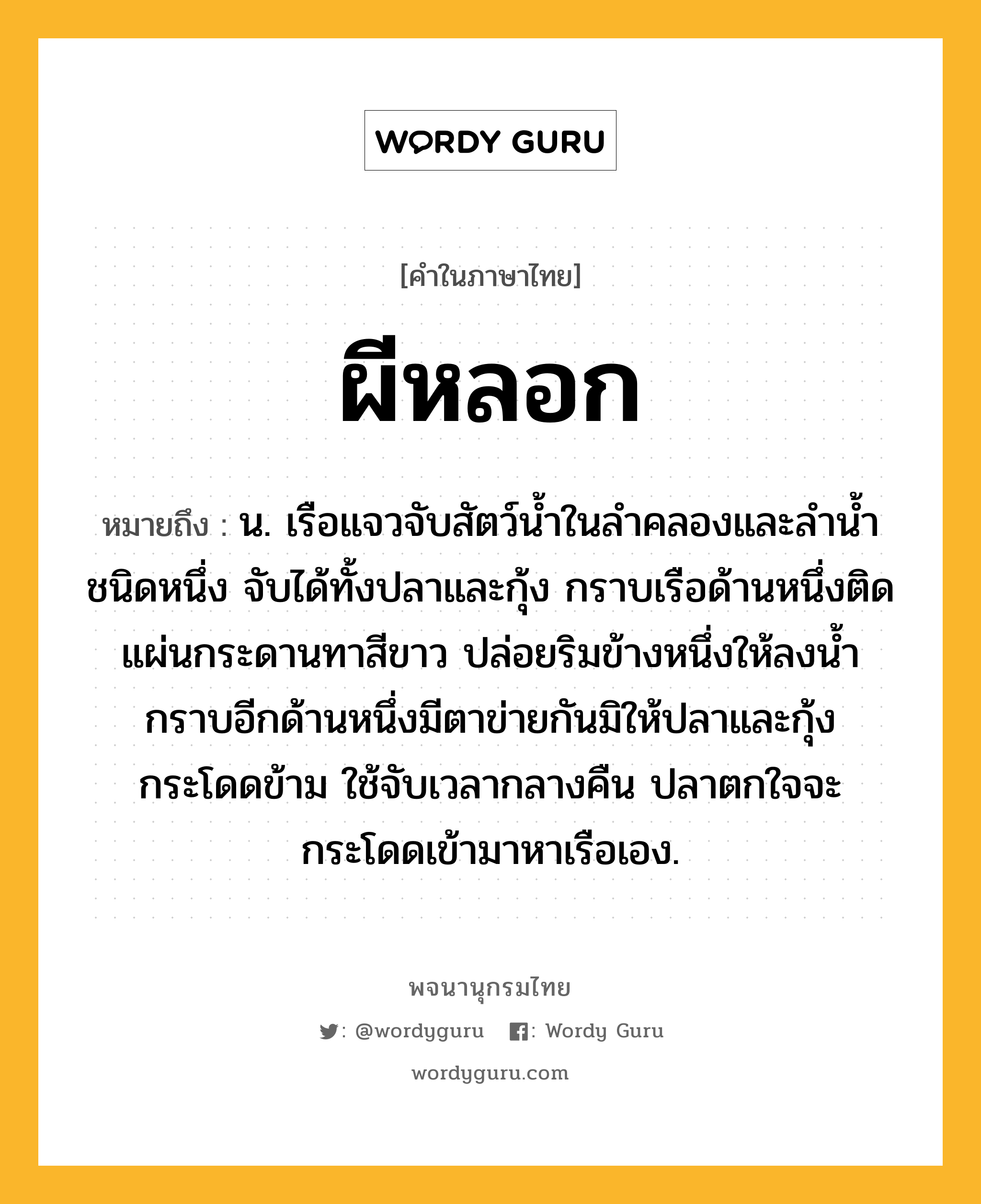 ผีหลอก หมายถึงอะไร?, คำในภาษาไทย ผีหลอก หมายถึง น. เรือแจวจับสัตว์นํ้าในลําคลองและลํานํ้าชนิดหนึ่ง จับได้ทั้งปลาและกุ้ง กราบเรือด้านหนึ่งติดแผ่นกระดานทาสีขาว ปล่อยริมข้างหนึ่งให้ลงนํ้า กราบอีกด้านหนึ่งมีตาข่ายกันมิให้ปลาและกุ้งกระโดดข้าม ใช้จับเวลากลางคืน ปลาตกใจจะกระโดดเข้ามาหาเรือเอง.