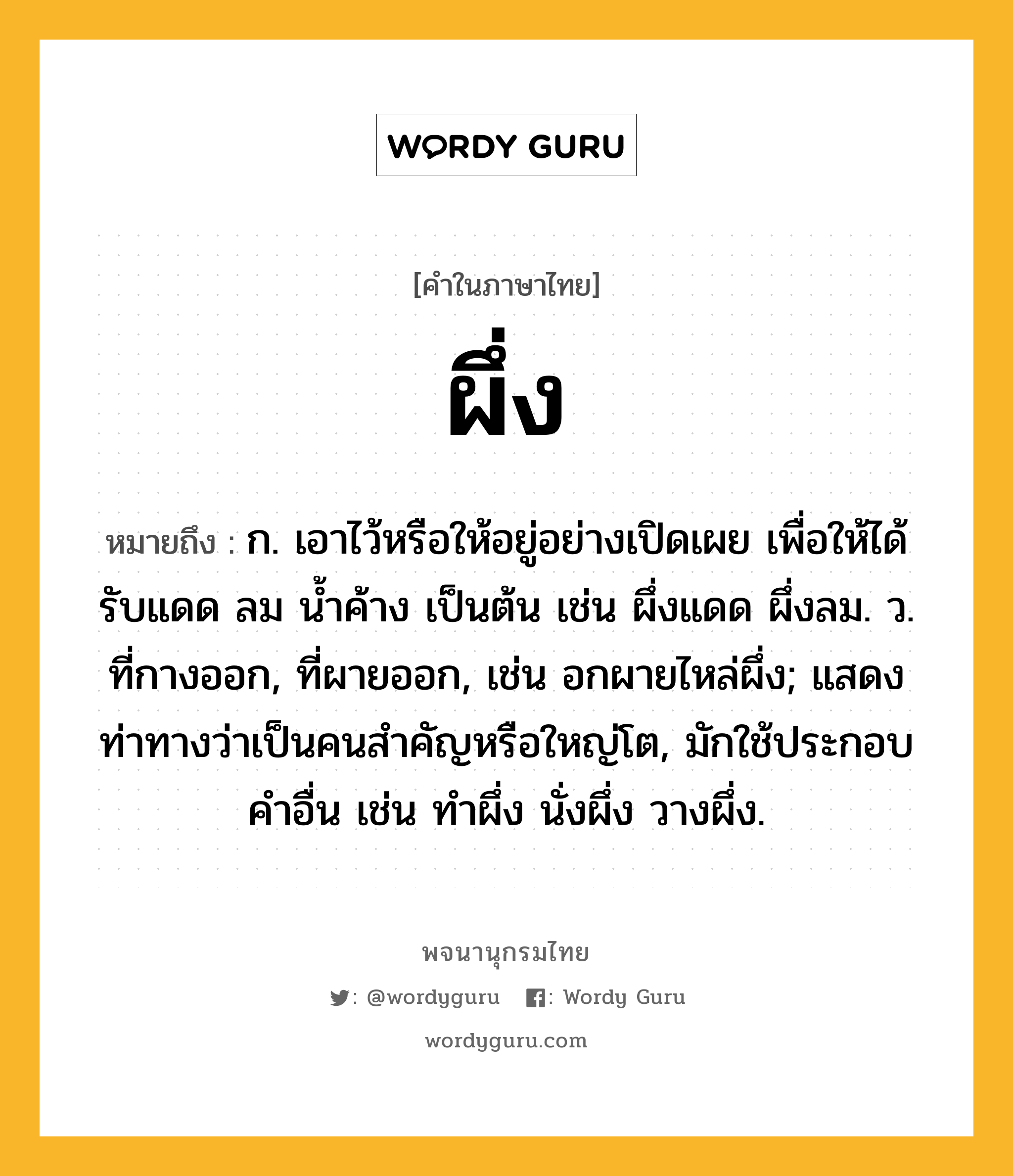 ผึ่ง หมายถึงอะไร?, คำในภาษาไทย ผึ่ง หมายถึง ก. เอาไว้หรือให้อยู่อย่างเปิดเผย เพื่อให้ได้รับแดด ลม นํ้าค้าง เป็นต้น เช่น ผึ่งแดด ผึ่งลม. ว. ที่กางออก, ที่ผายออก, เช่น อกผายไหล่ผึ่ง; แสดงท่าทางว่าเป็นคนสําคัญหรือใหญ่โต, มักใช้ประกอบคําอื่น เช่น ทําผึ่ง นั่งผึ่ง วางผึ่ง.