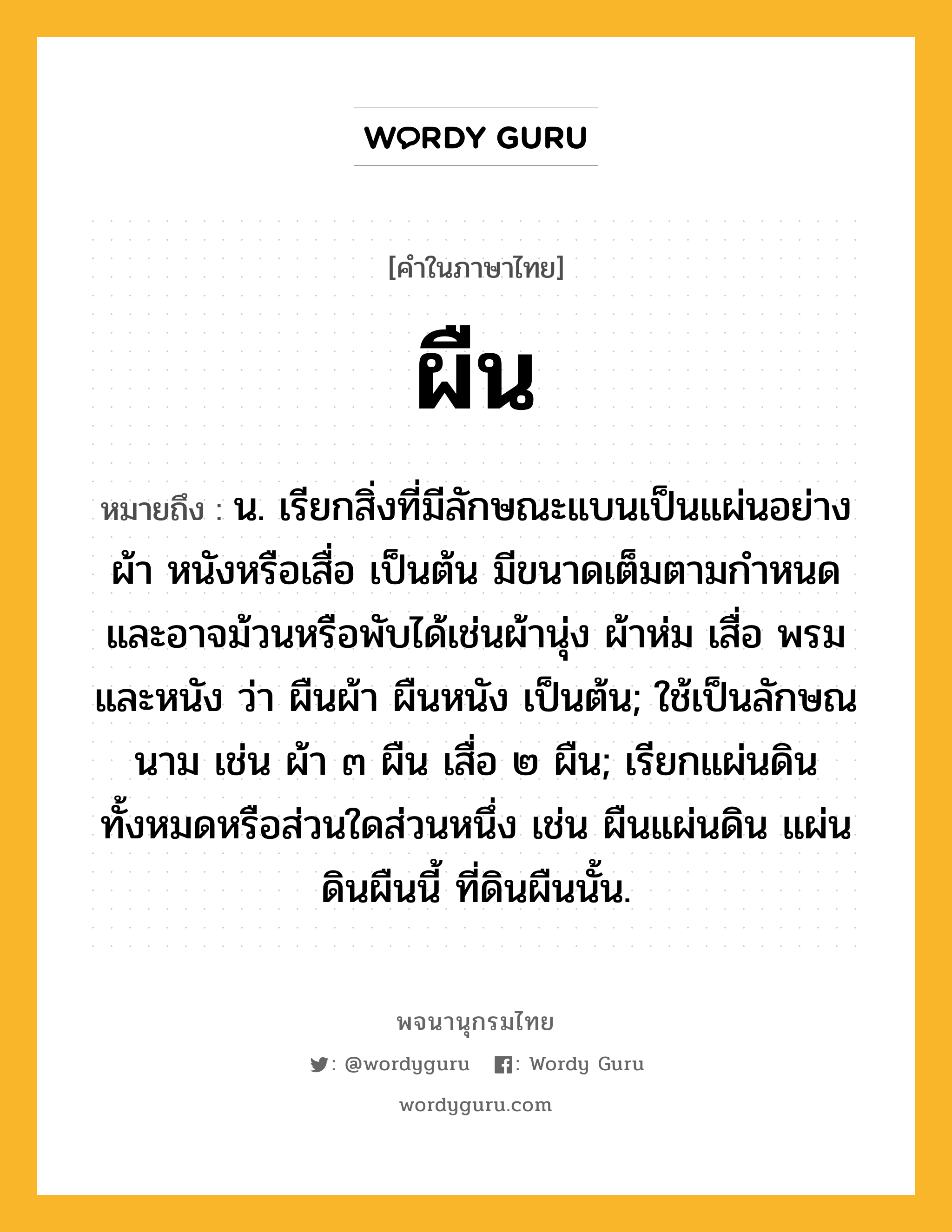 ผืน ความหมาย หมายถึงอะไร?, คำในภาษาไทย ผืน หมายถึง น. เรียกสิ่งที่มีลักษณะแบนเป็นแผ่นอย่างผ้า หนังหรือเสื่อ เป็นต้น มีขนาดเต็มตามกําหนดและอาจม้วนหรือพับได้เช่นผ้านุ่ง ผ้าห่ม เสื่อ พรม และหนัง ว่า ผืนผ้า ผืนหนัง เป็นต้น; ใช้เป็นลักษณนาม เช่น ผ้า ๓ ผืน เสื่อ ๒ ผืน; เรียกแผ่นดินทั้งหมดหรือส่วนใดส่วนหนึ่ง เช่น ผืนแผ่นดิน แผ่นดินผืนนี้ ที่ดินผืนนั้น.