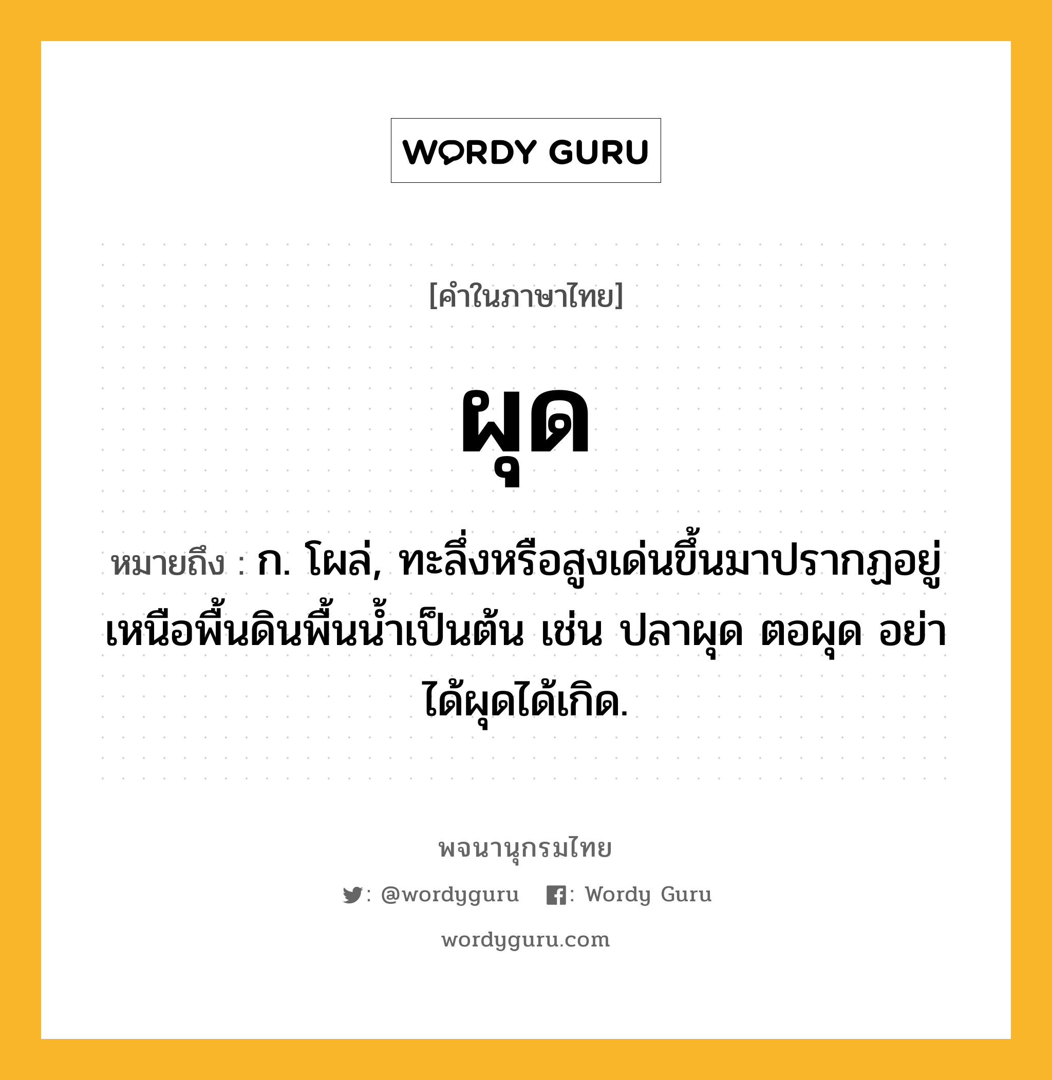 ผุด หมายถึงอะไร?, คำในภาษาไทย ผุด หมายถึง ก. โผล่, ทะลึ่งหรือสูงเด่นขึ้นมาปรากฏอยู่เหนือพื้นดินพื้นนํ้าเป็นต้น เช่น ปลาผุด ตอผุด อย่าได้ผุดได้เกิด.