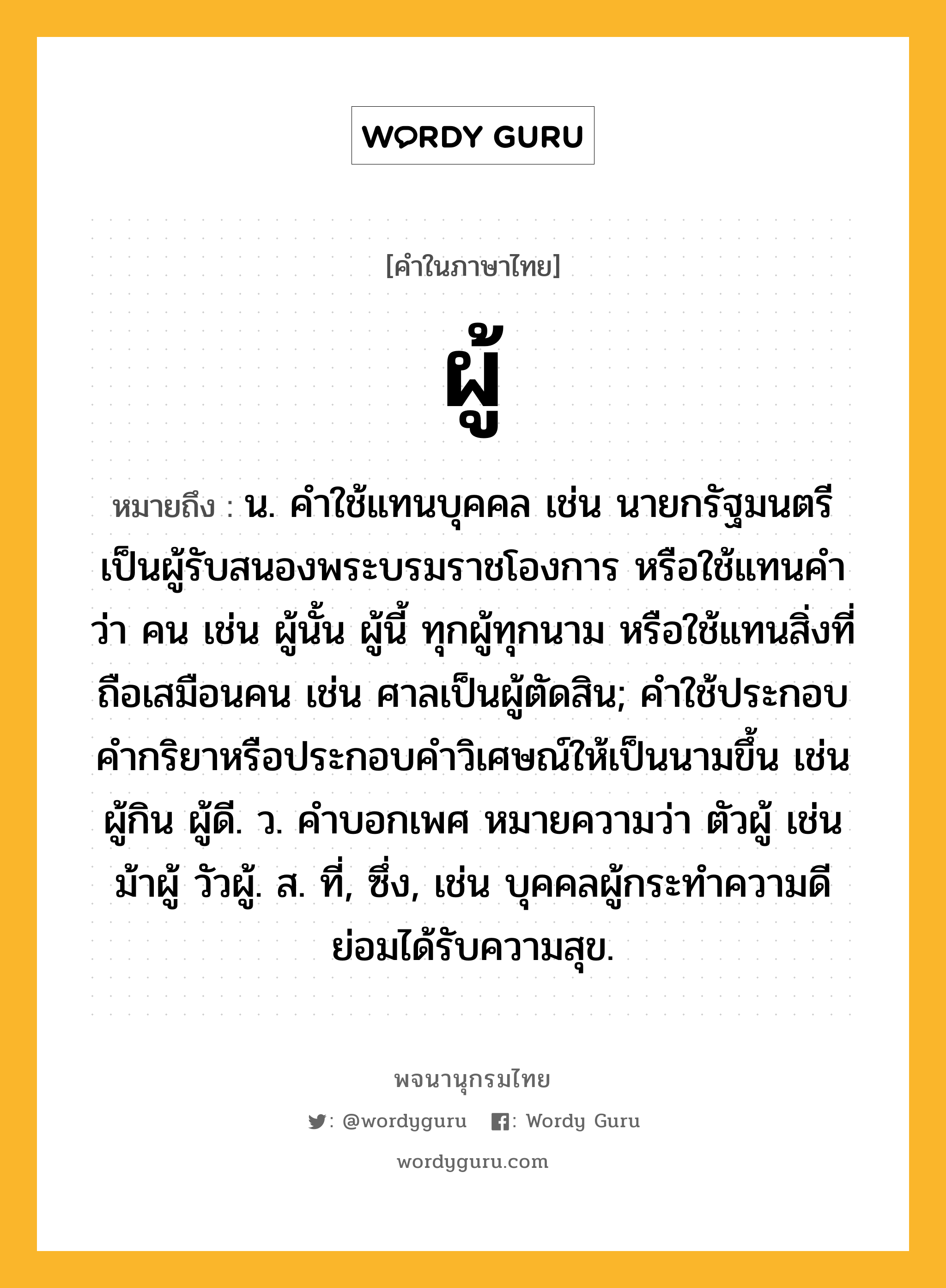 ผู้ หมายถึงอะไร?, คำในภาษาไทย ผู้ หมายถึง น. คำใช้แทนบุคคล เช่น นายกรัฐมนตรีเป็นผู้รับสนองพระบรมราชโองการ หรือใช้แทนคำว่า คน เช่น ผู้นั้น ผู้นี้ ทุกผู้ทุกนาม หรือใช้แทนสิ่งที่ถือเสมือนคน เช่น ศาลเป็นผู้ตัดสิน; คําใช้ประกอบคํากริยาหรือประกอบคําวิเศษณ์ให้เป็นนามขึ้น เช่น ผู้กิน ผู้ดี. ว. คําบอกเพศ หมายความว่า ตัวผู้ เช่น ม้าผู้ วัวผู้. ส. ที่, ซึ่ง, เช่น บุคคลผู้กระทำความดีย่อมได้รับความสุข.