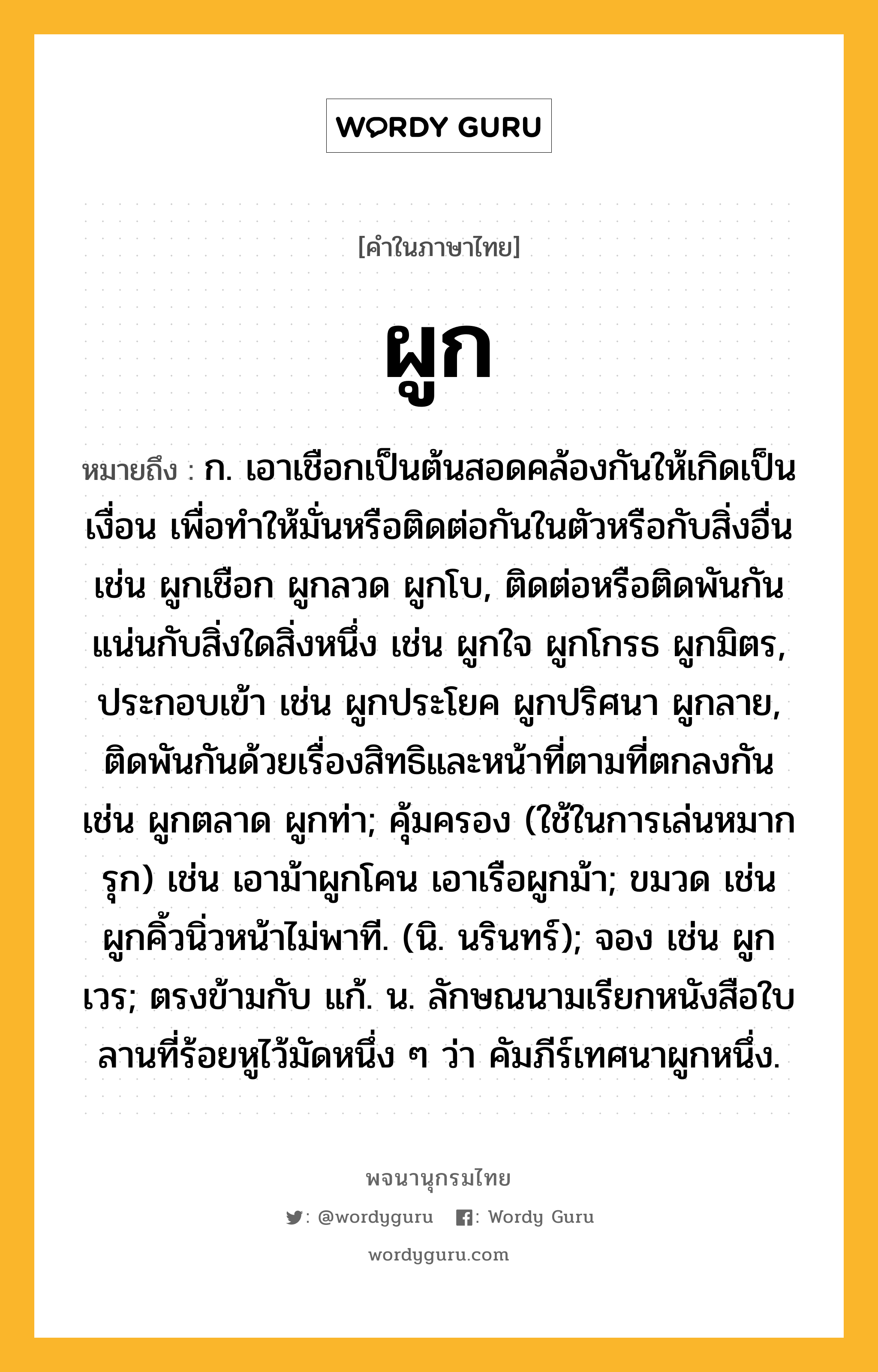 ผูก หมายถึงอะไร?, คำในภาษาไทย ผูก หมายถึง ก. เอาเชือกเป็นต้นสอดคล้องกันให้เกิดเป็นเงื่อน เพื่อทําให้มั่นหรือติดต่อกันในตัวหรือกับสิ่งอื่น เช่น ผูกเชือก ผูกลวด ผูกโบ, ติดต่อหรือติดพันกันแน่นกับสิ่งใดสิ่งหนึ่ง เช่น ผูกใจ ผูกโกรธ ผูกมิตร, ประกอบเข้า เช่น ผูกประโยค ผูกปริศนา ผูกลาย, ติดพันกันด้วยเรื่องสิทธิและหน้าที่ตามที่ตกลงกัน เช่น ผูกตลาด ผูกท่า; คุ้มครอง (ใช้ในการเล่นหมากรุก) เช่น เอาม้าผูกโคน เอาเรือผูกม้า; ขมวด เช่น ผูกคิ้วนิ่วหน้าไม่พาที. (นิ. นรินทร์); จอง เช่น ผูกเวร; ตรงข้ามกับ แก้. น. ลักษณนามเรียกหนังสือใบลานที่ร้อยหูไว้มัดหนึ่ง ๆ ว่า คัมภีร์เทศนาผูกหนึ่ง.