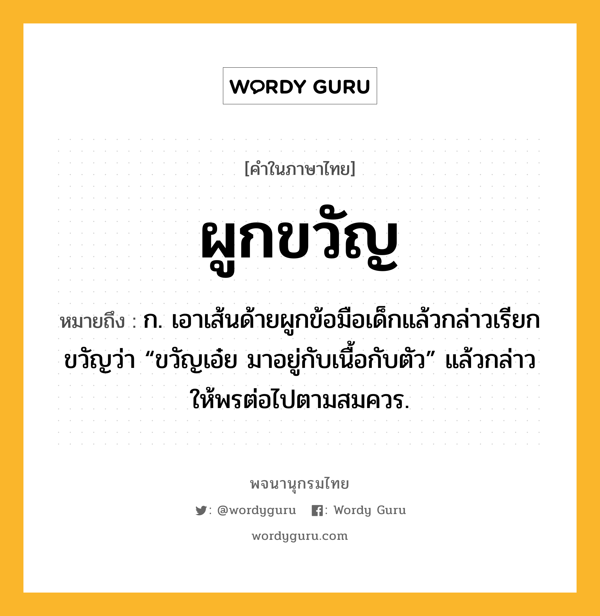 ผูกขวัญ หมายถึงอะไร?, คำในภาษาไทย ผูกขวัญ หมายถึง ก. เอาเส้นด้ายผูกข้อมือเด็กแล้วกล่าวเรียกขวัญว่า “ขวัญเอ๋ย มาอยู่กับเนื้อกับตัว” แล้วกล่าวให้พรต่อไปตามสมควร.