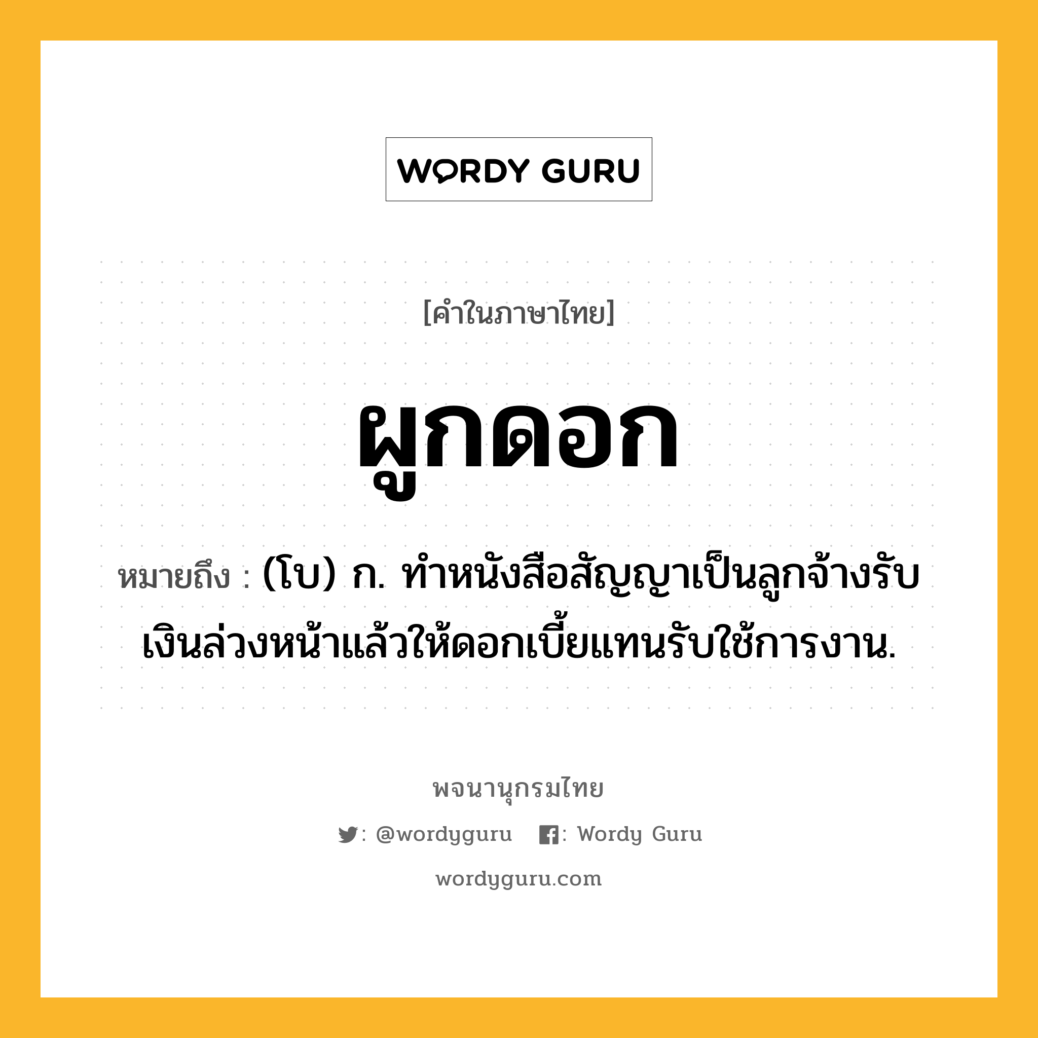 ผูกดอก หมายถึงอะไร?, คำในภาษาไทย ผูกดอก หมายถึง (โบ) ก. ทําหนังสือสัญญาเป็นลูกจ้างรับเงินล่วงหน้าแล้วให้ดอกเบี้ยแทนรับใช้การงาน.