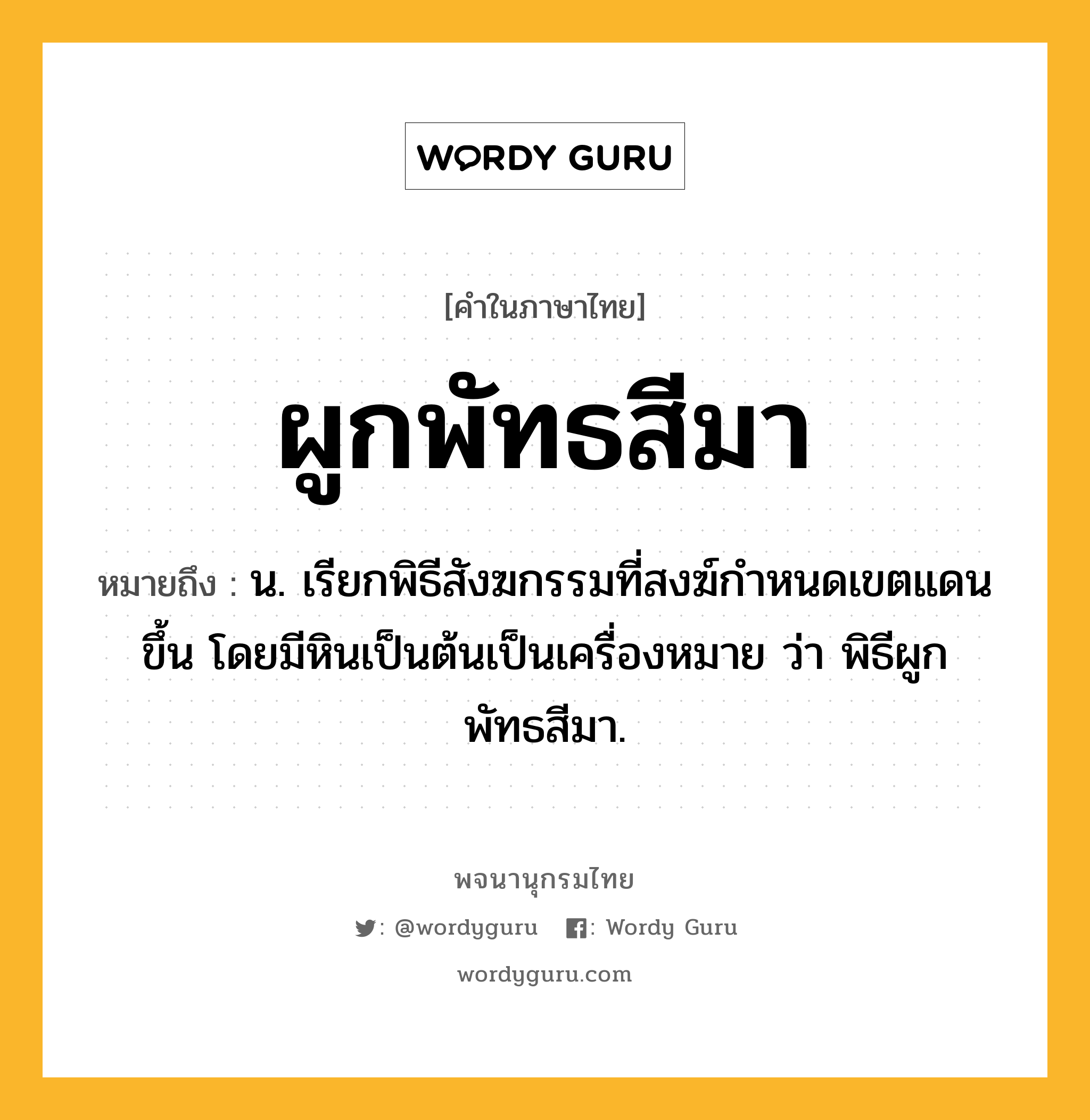 ผูกพัทธสีมา หมายถึงอะไร?, คำในภาษาไทย ผูกพัทธสีมา หมายถึง น. เรียกพิธีสังฆกรรมที่สงฆ์กําหนดเขตแดนขึ้น โดยมีหินเป็นต้นเป็นเครื่องหมาย ว่า พิธีผูกพัทธสีมา.