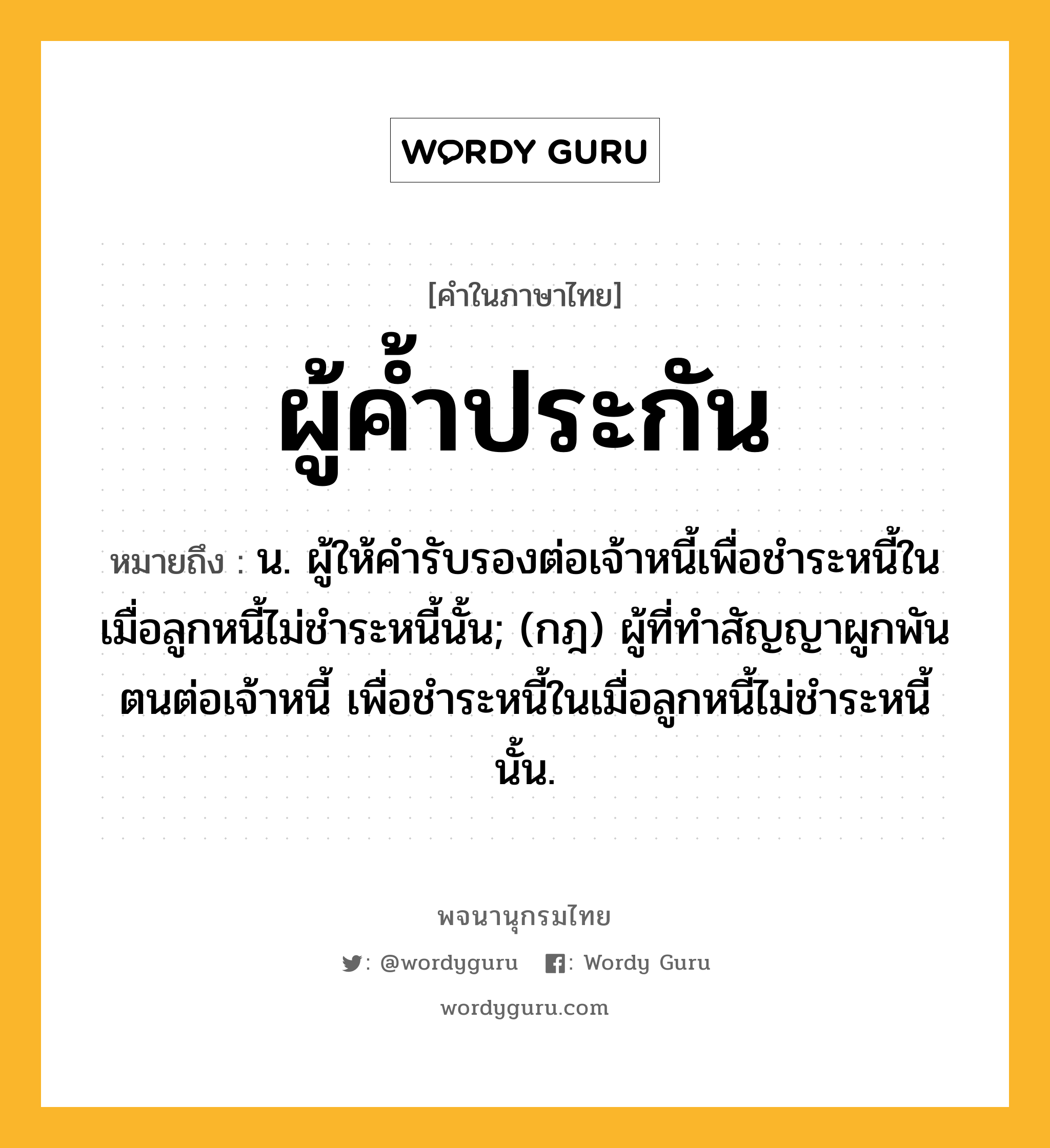 ผู้ค้ำประกัน หมายถึงอะไร?, คำในภาษาไทย ผู้ค้ำประกัน หมายถึง น. ผู้ให้คำรับรองต่อเจ้าหนี้เพื่อชำระหนี้ในเมื่อลูกหนี้ไม่ชำระหนี้นั้น; (กฎ) ผู้ที่ทำสัญญาผูกพันตนต่อเจ้าหนี้ เพื่อชำระหนี้ในเมื่อลูกหนี้ไม่ชำระหนี้นั้น.