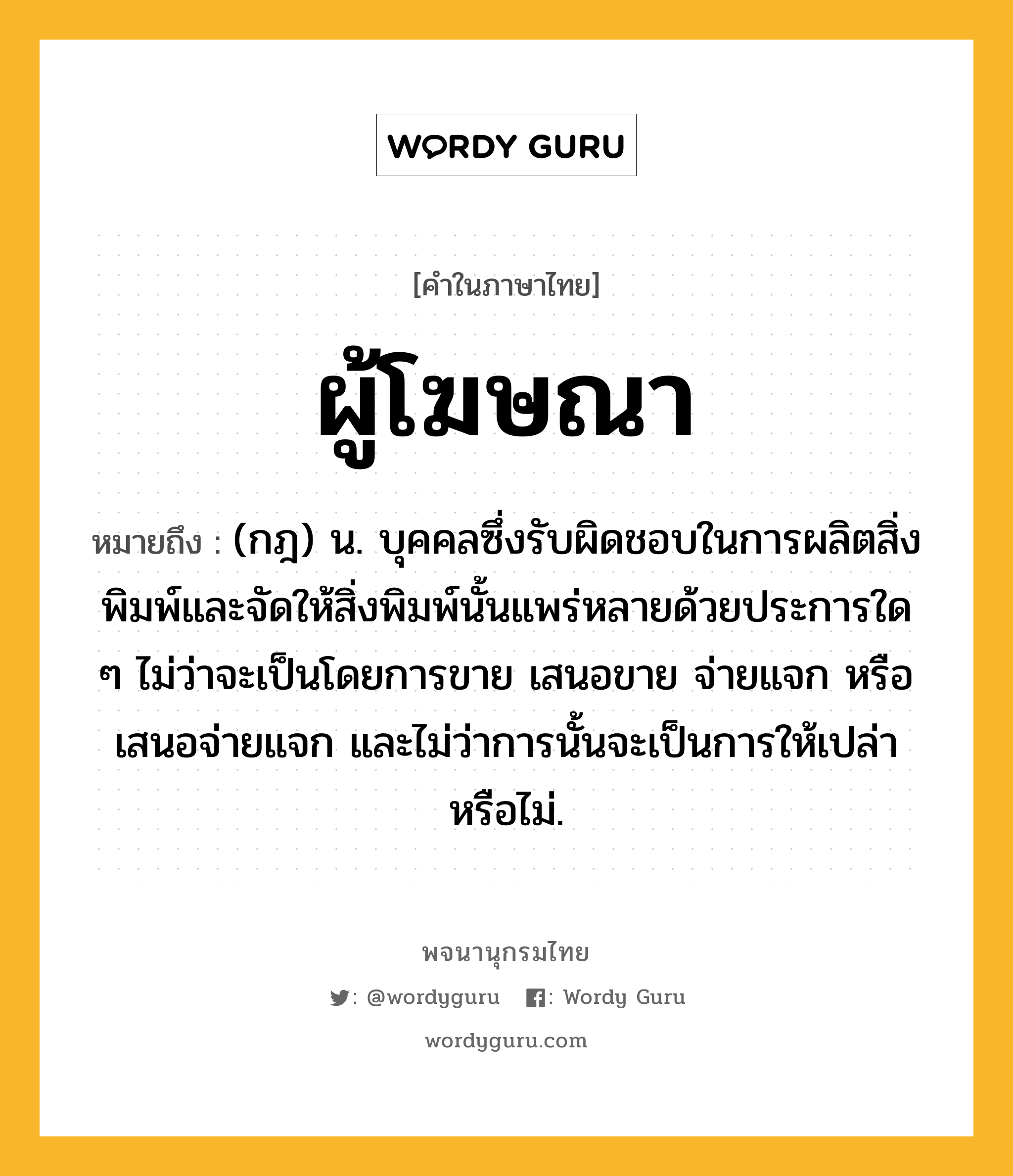 ผู้โฆษณา หมายถึงอะไร?, คำในภาษาไทย ผู้โฆษณา หมายถึง (กฎ) น. บุคคลซึ่งรับผิดชอบในการผลิตสิ่งพิมพ์และจัดให้สิ่งพิมพ์นั้นแพร่หลายด้วยประการใด ๆ ไม่ว่าจะเป็นโดยการขาย เสนอขาย จ่ายแจก หรือเสนอจ่ายแจก และไม่ว่าการนั้นจะเป็นการให้เปล่าหรือไม่.