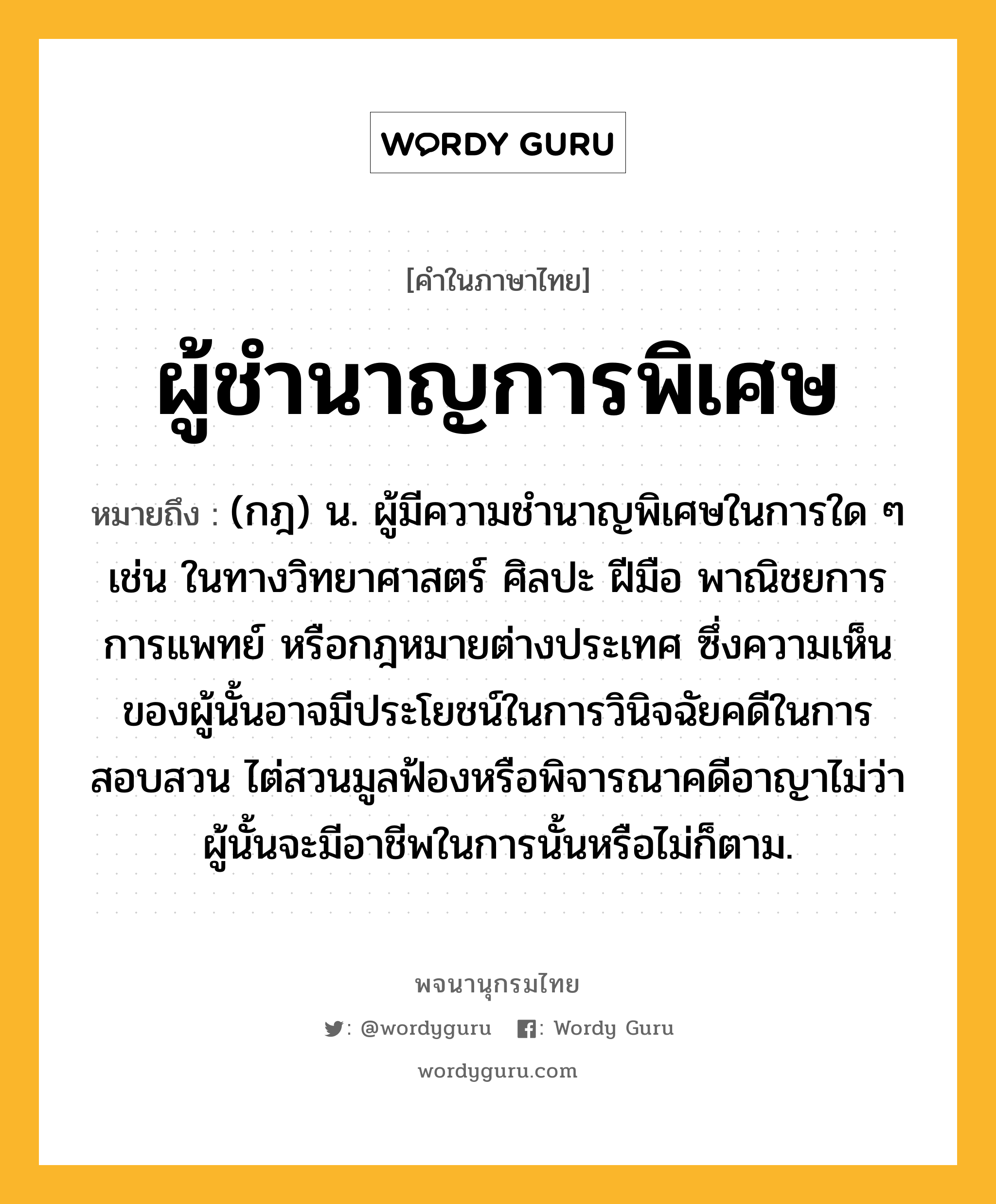 ผู้ชำนาญการพิเศษ หมายถึงอะไร?, คำในภาษาไทย ผู้ชำนาญการพิเศษ หมายถึง (กฎ) น. ผู้มีความชํานาญพิเศษในการใด ๆ เช่น ในทางวิทยาศาสตร์ ศิลปะ ฝีมือ พาณิชยการ การแพทย์ หรือกฎหมายต่างประเทศ ซึ่งความเห็นของผู้นั้นอาจมีประโยชน์ในการวินิจฉัยคดีในการสอบสวน ไต่สวนมูลฟ้องหรือพิจารณาคดีอาญาไม่ว่าผู้นั้นจะมีอาชีพในการนั้นหรือไม่ก็ตาม.