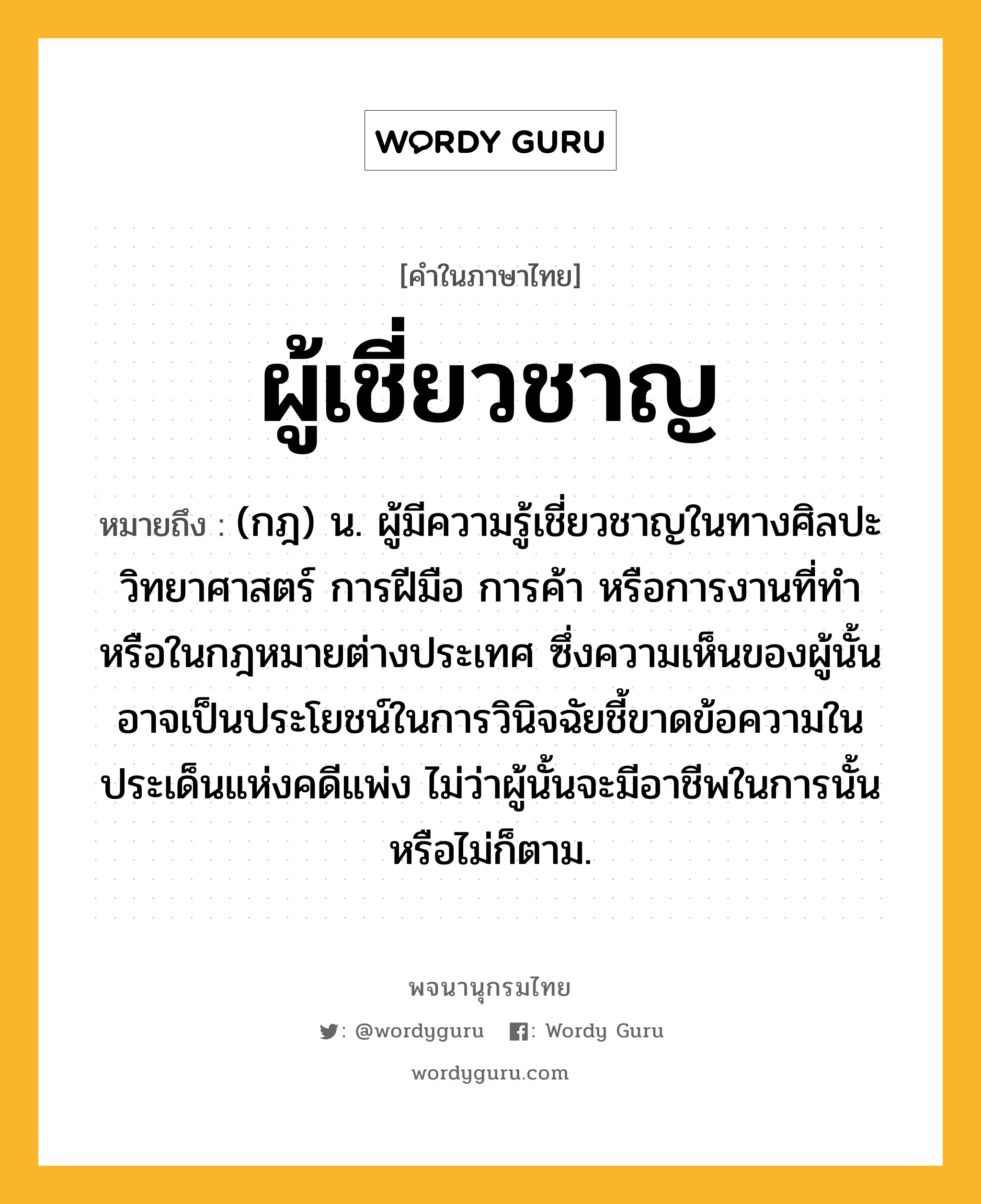 ผู้เชี่ยวชาญ หมายถึงอะไร?, คำในภาษาไทย ผู้เชี่ยวชาญ หมายถึง (กฎ) น. ผู้มีความรู้เชี่ยวชาญในทางศิลปะ วิทยาศาสตร์ การฝีมือ การค้า หรือการงานที่ทํา หรือในกฎหมายต่างประเทศ ซึ่งความเห็นของผู้นั้นอาจเป็นประโยชน์ในการวินิจฉัยชี้ขาดข้อความในประเด็นแห่งคดีแพ่ง ไม่ว่าผู้นั้นจะมีอาชีพในการนั้นหรือไม่ก็ตาม.