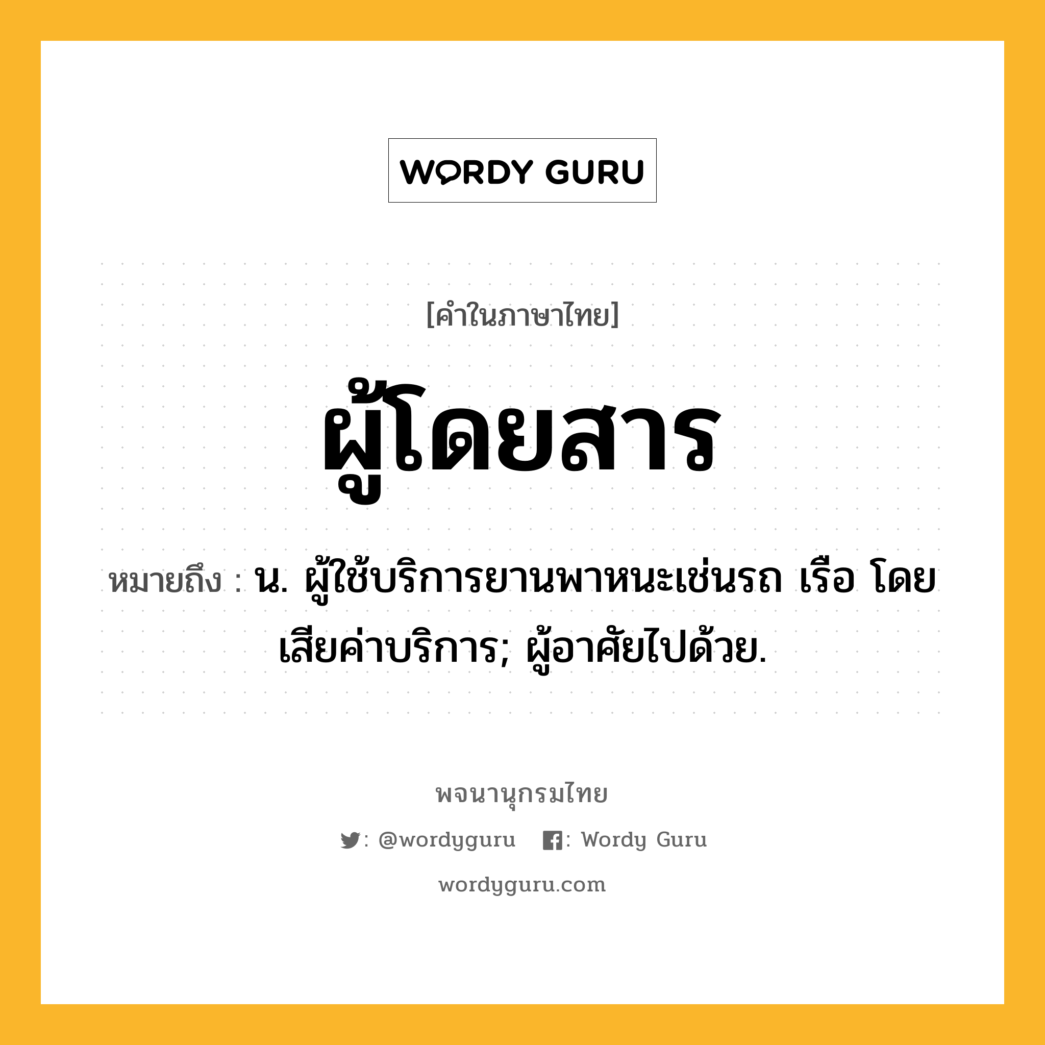 ผู้โดยสาร หมายถึงอะไร?, คำในภาษาไทย ผู้โดยสาร หมายถึง น. ผู้ใช้บริการยานพาหนะเช่นรถ เรือ โดยเสียค่าบริการ; ผู้อาศัยไปด้วย.