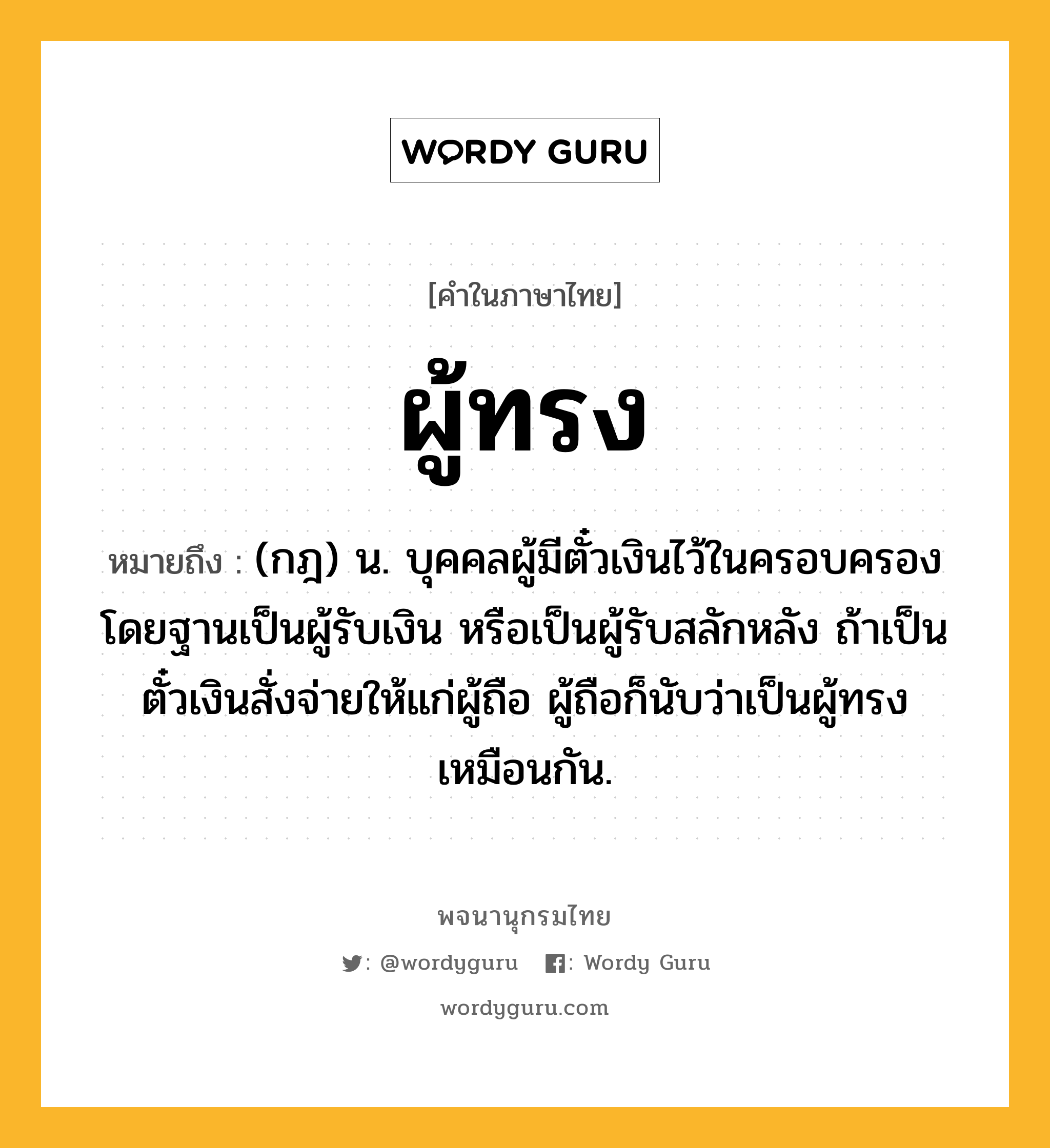 ผู้ทรง ความหมาย หมายถึงอะไร?, คำในภาษาไทย ผู้ทรง หมายถึง (กฎ) น. บุคคลผู้มีตั๋วเงินไว้ในครอบครอง โดยฐานเป็นผู้รับเงิน หรือเป็นผู้รับสลักหลัง ถ้าเป็นตั๋วเงินสั่งจ่ายให้แก่ผู้ถือ ผู้ถือก็นับว่าเป็นผู้ทรงเหมือนกัน.