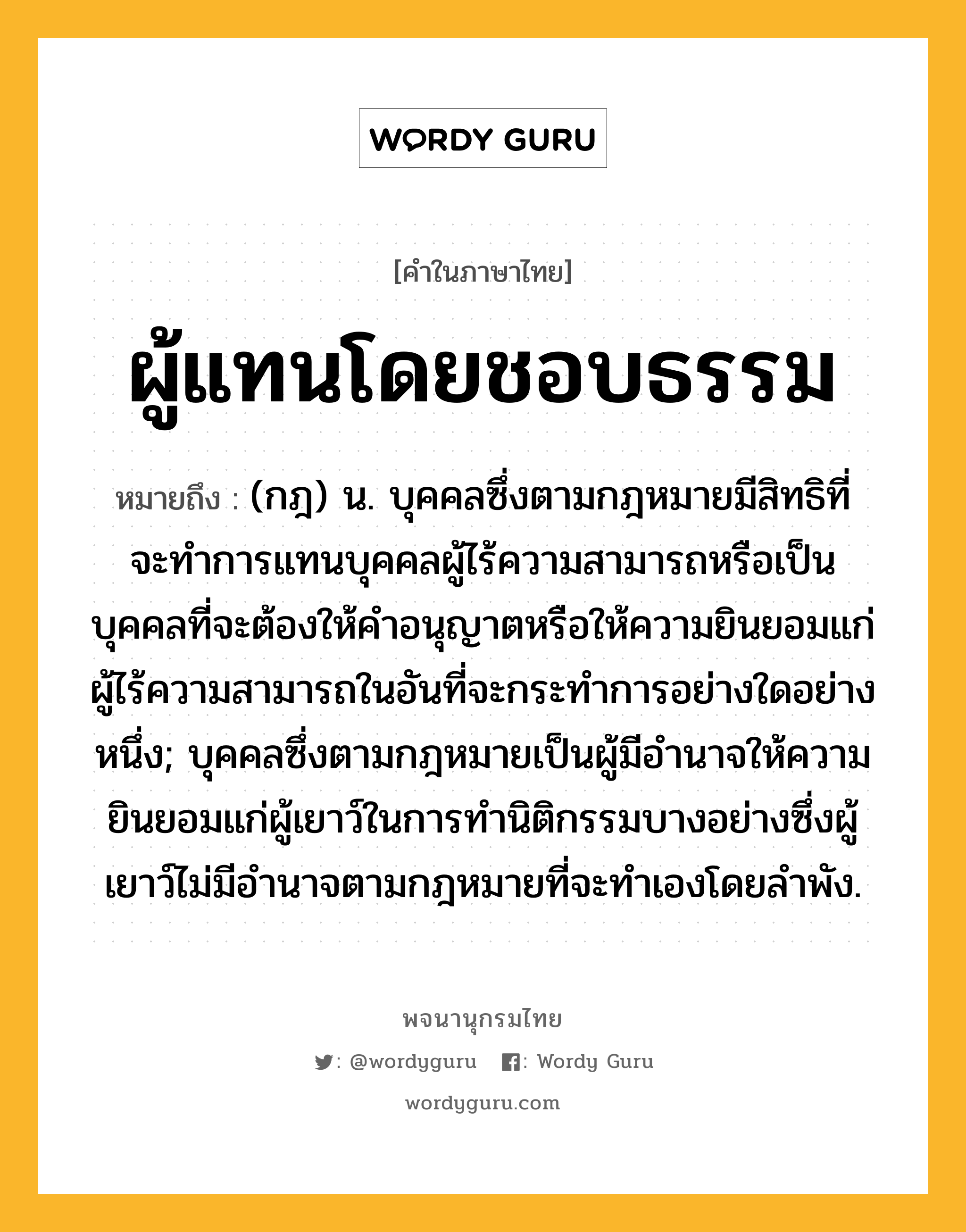 ผู้แทนโดยชอบธรรม หมายถึงอะไร?, คำในภาษาไทย ผู้แทนโดยชอบธรรม หมายถึง (กฎ) น. บุคคลซึ่งตามกฎหมายมีสิทธิที่จะทําการแทนบุคคลผู้ไร้ความสามารถหรือเป็นบุคคลที่จะต้องให้คําอนุญาตหรือให้ความยินยอมแก่ผู้ไร้ความสามารถในอันที่จะกระทําการอย่างใดอย่างหนึ่ง; บุคคลซึ่งตามกฎหมายเป็นผู้มีอํานาจให้ความยินยอมแก่ผู้เยาว์ในการทํานิติกรรมบางอย่างซึ่งผู้เยาว์ไม่มีอํานาจตามกฎหมายที่จะทําเองโดยลําพัง.