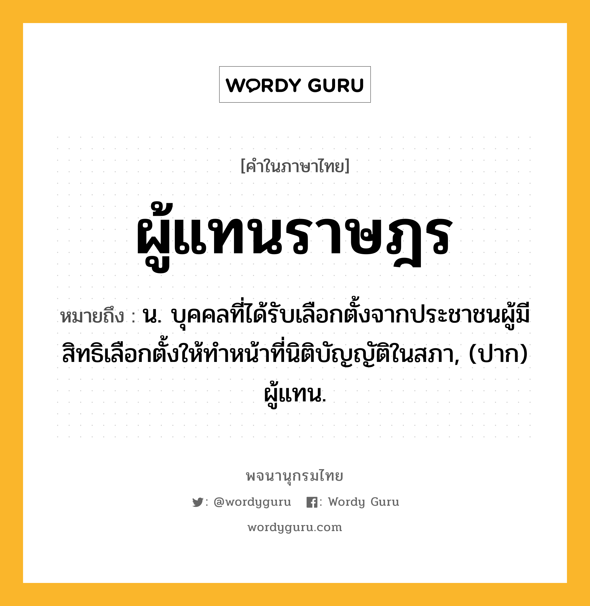 ผู้แทนราษฎร หมายถึงอะไร?, คำในภาษาไทย ผู้แทนราษฎร หมายถึง น. บุคคลที่ได้รับเลือกตั้งจากประชาชนผู้มีสิทธิเลือกตั้งให้ทําหน้าที่นิติบัญญัติในสภา, (ปาก) ผู้แทน.