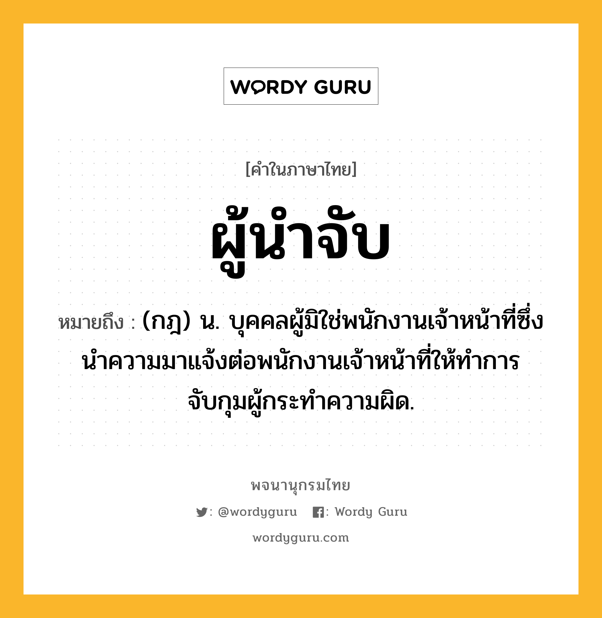 ผู้นำจับ หมายถึงอะไร?, คำในภาษาไทย ผู้นำจับ หมายถึง (กฎ) น. บุคคลผู้มิใช่พนักงานเจ้าหน้าที่ซึ่งนำความมาแจ้งต่อพนักงานเจ้าหน้าที่ให้ทำการจับกุมผู้กระทำความผิด.