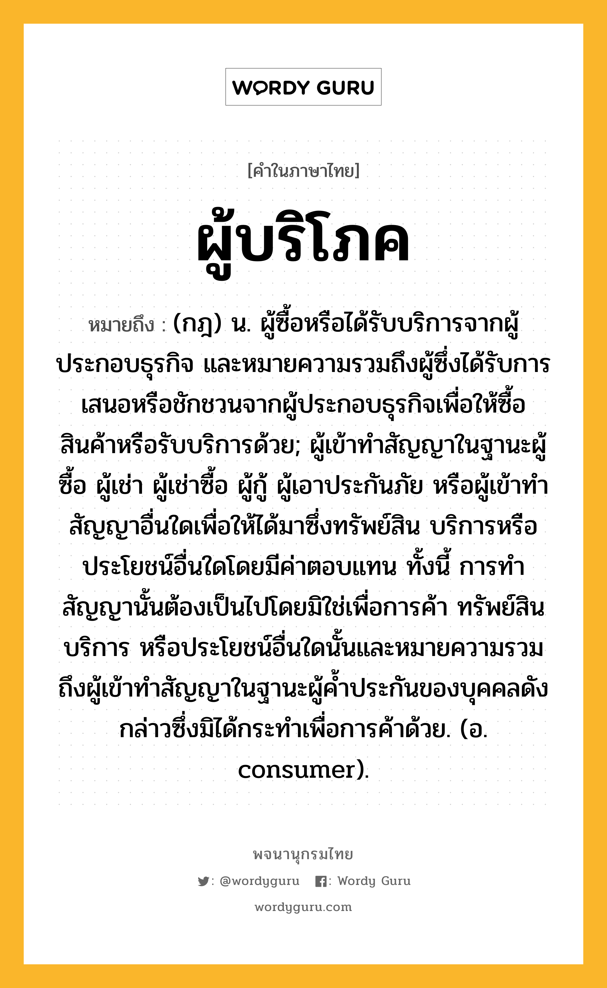 ผู้บริโภค หมายถึงอะไร?, คำในภาษาไทย ผู้บริโภค หมายถึง (กฎ) น. ผู้ซื้อหรือได้รับบริการจากผู้ประกอบธุรกิจ และหมายความรวมถึงผู้ซึ่งได้รับการเสนอหรือชักชวนจากผู้ประกอบธุรกิจเพื่อให้ซื้อสินค้าหรือรับบริการด้วย; ผู้เข้าทำสัญญาในฐานะผู้ซื้อ ผู้เช่า ผู้เช่าซื้อ ผู้กู้ ผู้เอาประกันภัย หรือผู้เข้าทำสัญญาอื่นใดเพื่อให้ได้มาซึ่งทรัพย์สิน บริการหรือประโยชน์อื่นใดโดยมีค่าตอบแทน ทั้งนี้ การทำสัญญานั้นต้องเป็นไปโดยมิใช่เพื่อการค้า ทรัพย์สิน บริการ หรือประโยชน์อื่นใดนั้นและหมายความรวมถึงผู้เข้าทำสัญญาในฐานะผู้ค้ำประกันของบุคคลดังกล่าวซึ่งมิได้กระทำเพื่อการค้าด้วย. (อ. consumer).