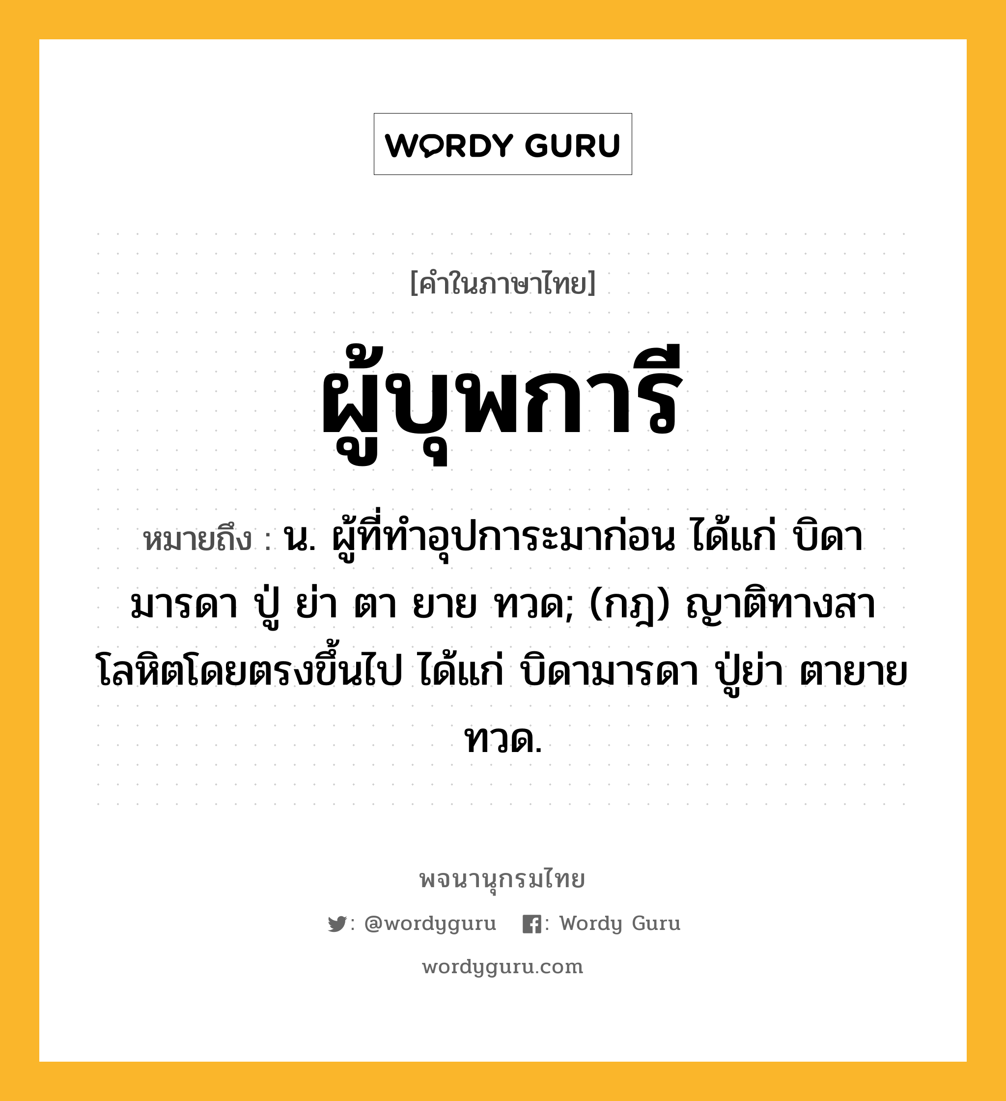 ผู้บุพการี หมายถึงอะไร?, คำในภาษาไทย ผู้บุพการี หมายถึง น. ผู้ที่ทำอุปการะมาก่อน ได้แก่ บิดา มารดา ปู่ ย่า ตา ยาย ทวด; (กฎ) ญาติทางสาโลหิตโดยตรงขึ้นไป ได้แก่ บิดามารดา ปู่ย่า ตายาย ทวด.