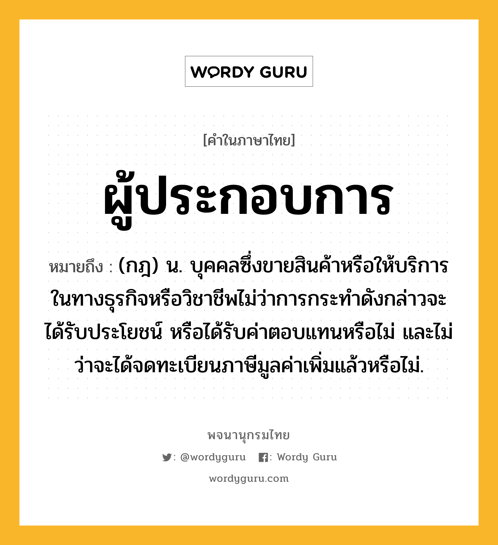 ผู้ประกอบการ หมายถึงอะไร?, คำในภาษาไทย ผู้ประกอบการ หมายถึง (กฎ) น. บุคคลซึ่งขายสินค้าหรือให้บริการในทางธุรกิจหรือวิชาชีพไม่ว่าการกระทำดังกล่าวจะได้รับประโยชน์ หรือได้รับค่าตอบแทนหรือไม่ และไม่ว่าจะได้จดทะเบียนภาษีมูลค่าเพิ่มแล้วหรือไม่.