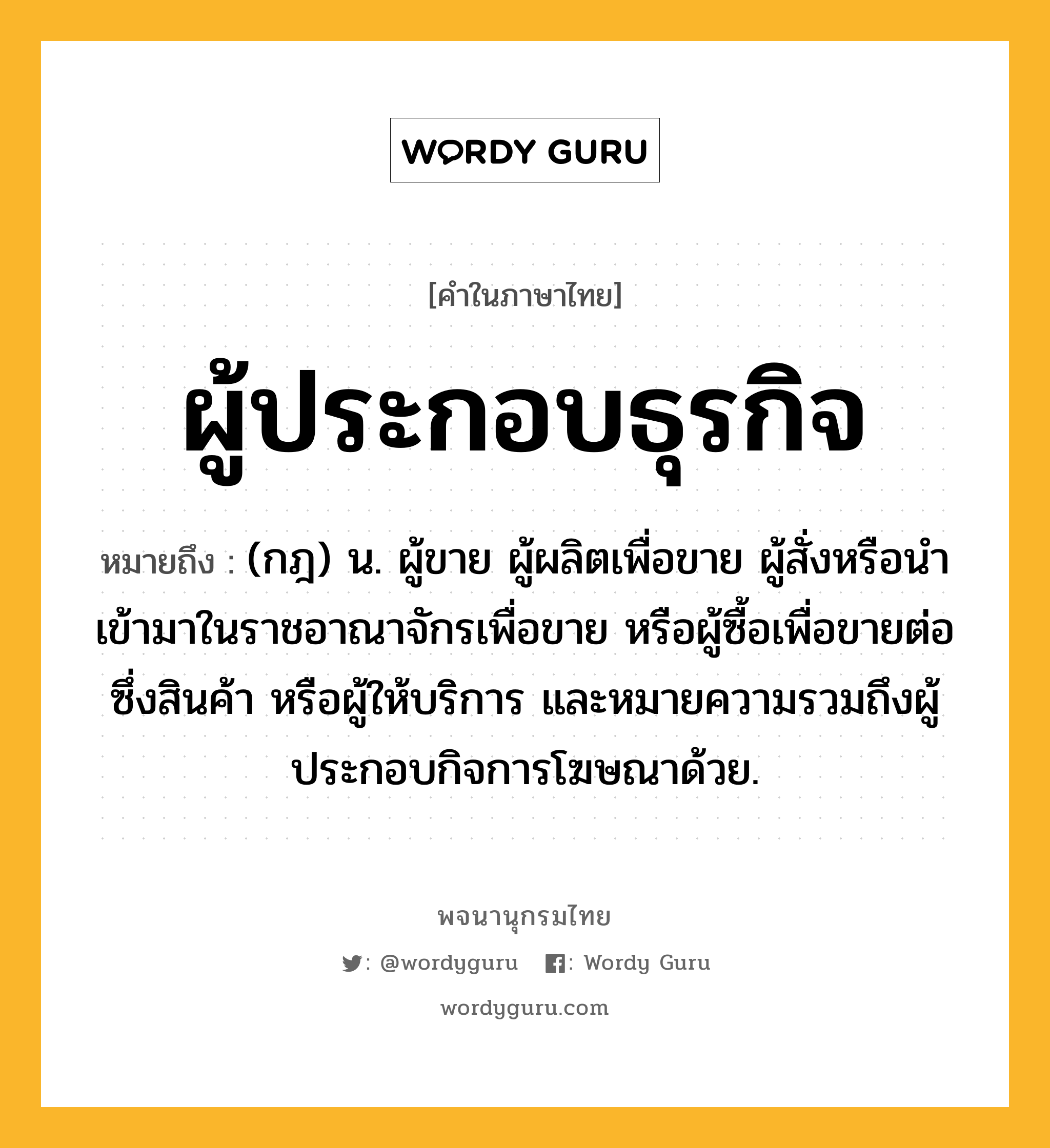 ผู้ประกอบธุรกิจ หมายถึงอะไร?, คำในภาษาไทย ผู้ประกอบธุรกิจ หมายถึง (กฎ) น. ผู้ขาย ผู้ผลิตเพื่อขาย ผู้สั่งหรือนำเข้ามาในราชอาณาจักรเพื่อขาย หรือผู้ซื้อเพื่อขายต่อซึ่งสินค้า หรือผู้ให้บริการ และหมายความรวมถึงผู้ประกอบกิจการโฆษณาด้วย.