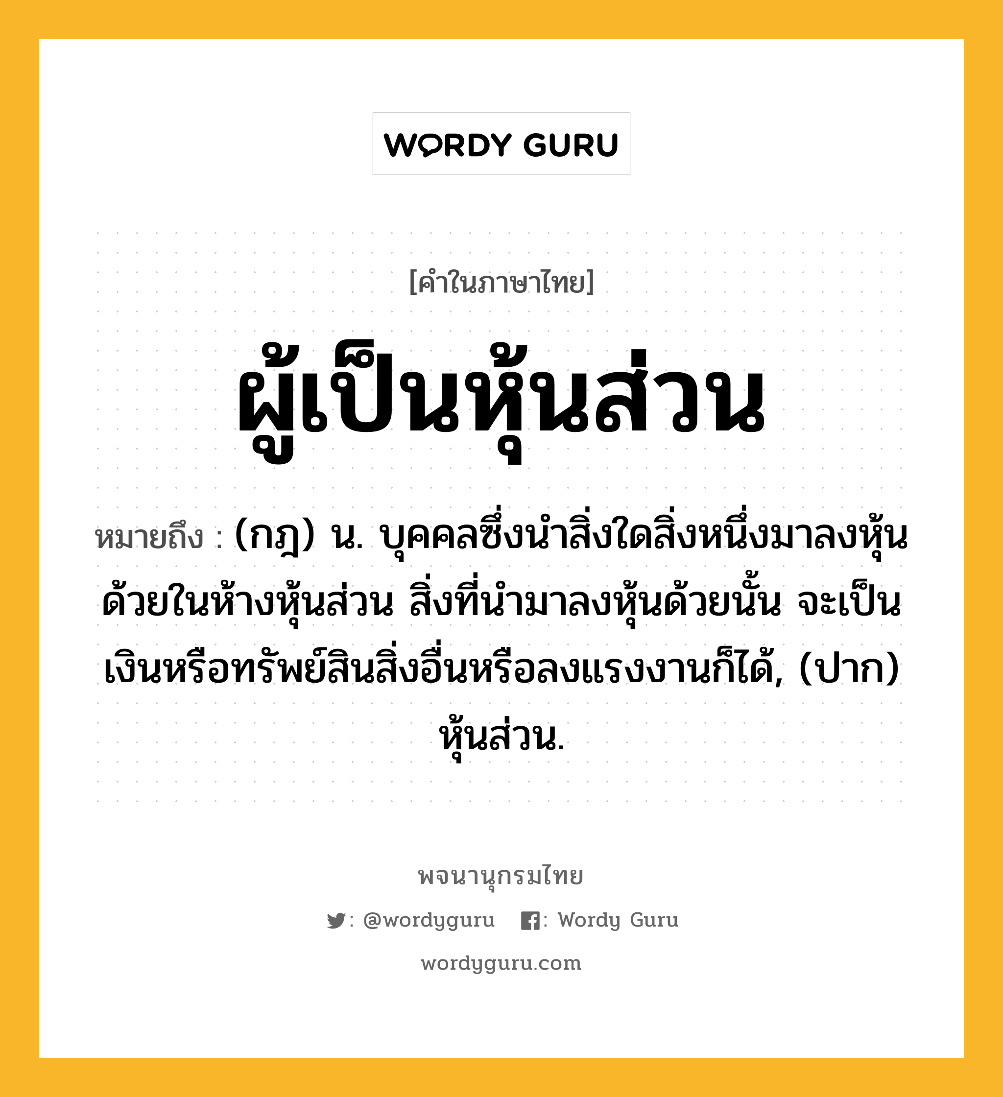 ผู้เป็นหุ้นส่วน หมายถึงอะไร?, คำในภาษาไทย ผู้เป็นหุ้นส่วน หมายถึง (กฎ) น. บุคคลซึ่งนําสิ่งใดสิ่งหนึ่งมาลงหุ้นด้วยในห้างหุ้นส่วน สิ่งที่นํามาลงหุ้นด้วยนั้น จะเป็นเงินหรือทรัพย์สินสิ่งอื่นหรือลงแรงงานก็ได้, (ปาก) หุ้นส่วน.