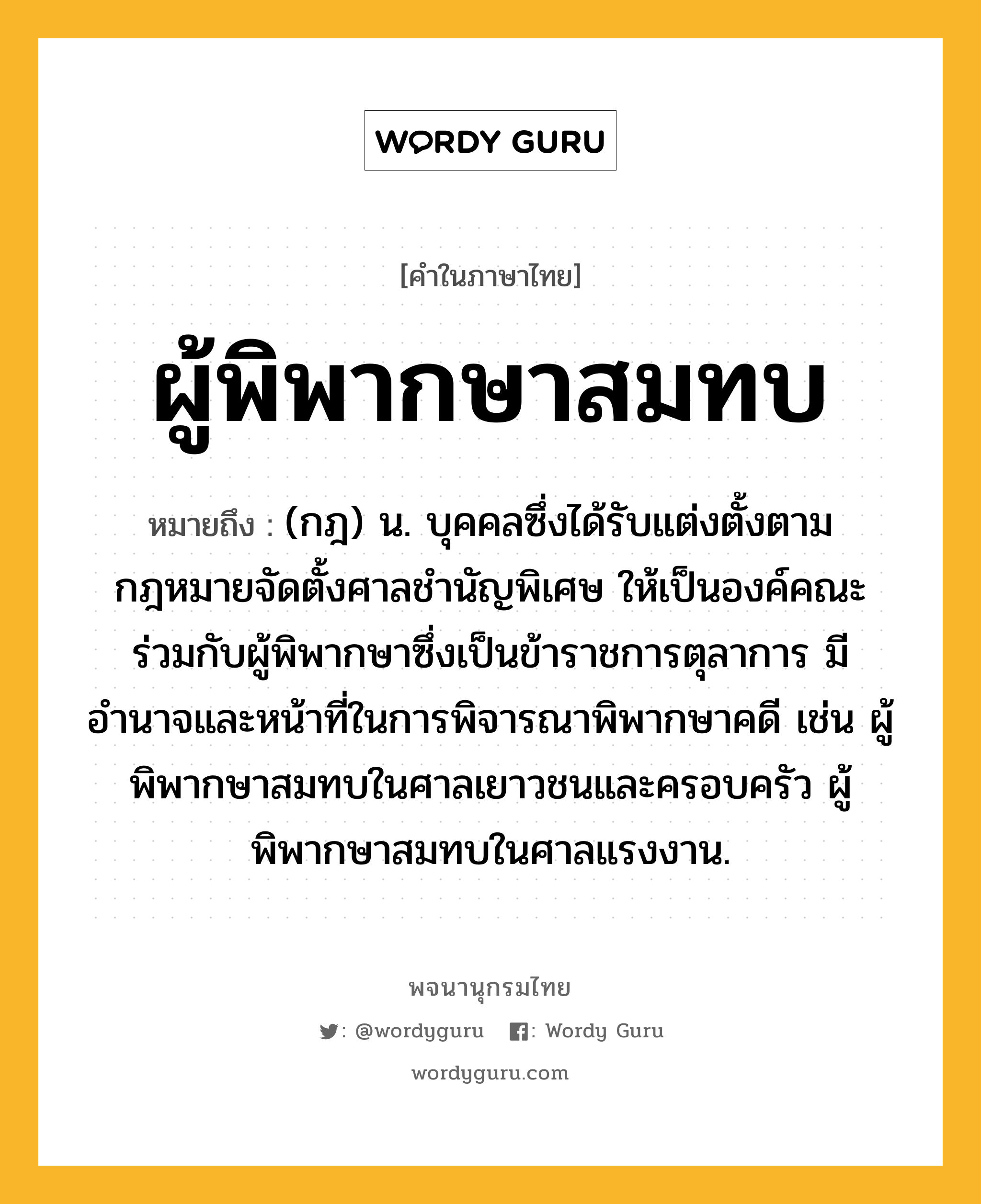 ผู้พิพากษาสมทบ หมายถึงอะไร?, คำในภาษาไทย ผู้พิพากษาสมทบ หมายถึง (กฎ) น. บุคคลซึ่งได้รับแต่งตั้งตามกฎหมายจัดตั้งศาลชำนัญพิเศษ ให้เป็นองค์คณะร่วมกับผู้พิพากษาซึ่งเป็นข้าราชการตุลาการ มีอำนาจและหน้าที่ในการพิจารณาพิพากษาคดี เช่น ผู้พิพากษาสมทบในศาลเยาวชนและครอบครัว ผู้พิพากษาสมทบในศาลแรงงาน.