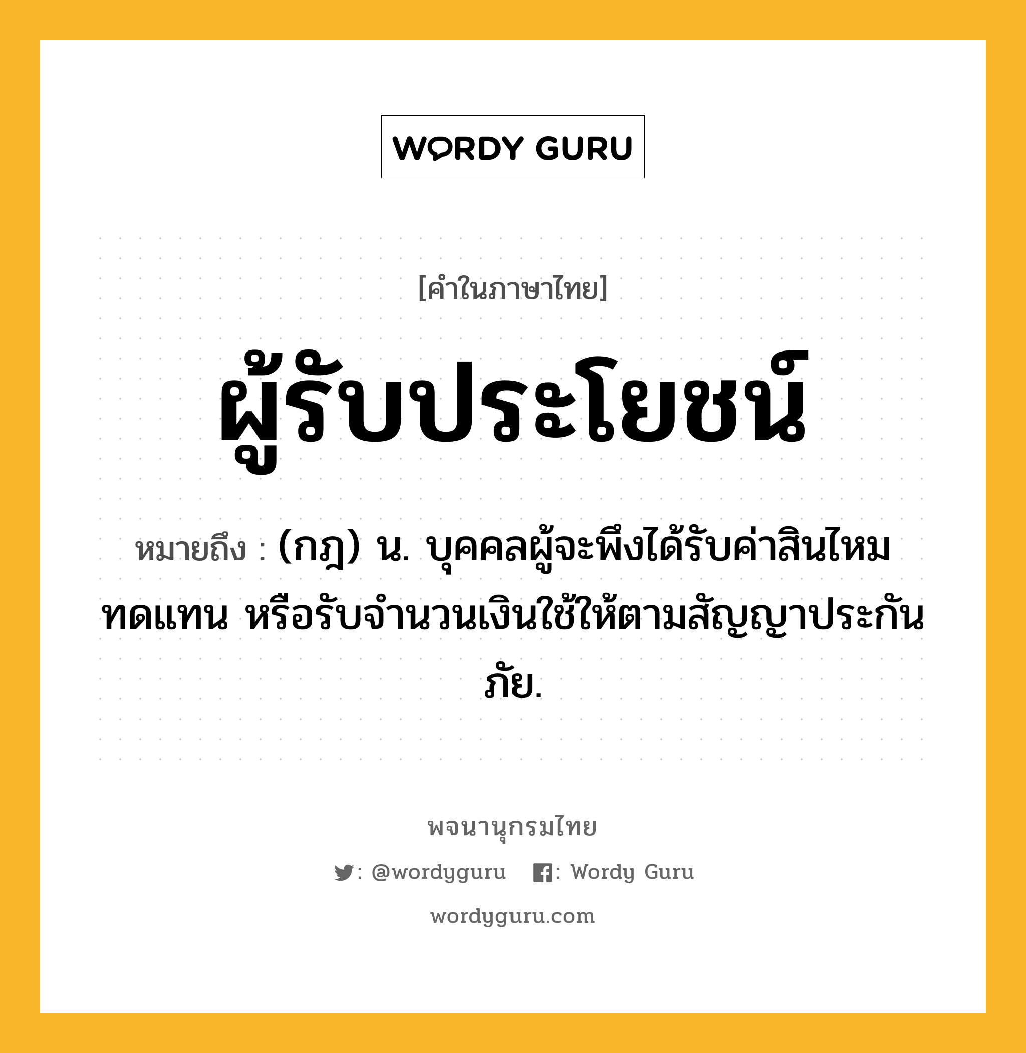 ผู้รับประโยชน์ หมายถึงอะไร?, คำในภาษาไทย ผู้รับประโยชน์ หมายถึง (กฎ) น. บุคคลผู้จะพึงได้รับค่าสินไหมทดแทน หรือรับจํานวนเงินใช้ให้ตามสัญญาประกันภัย.