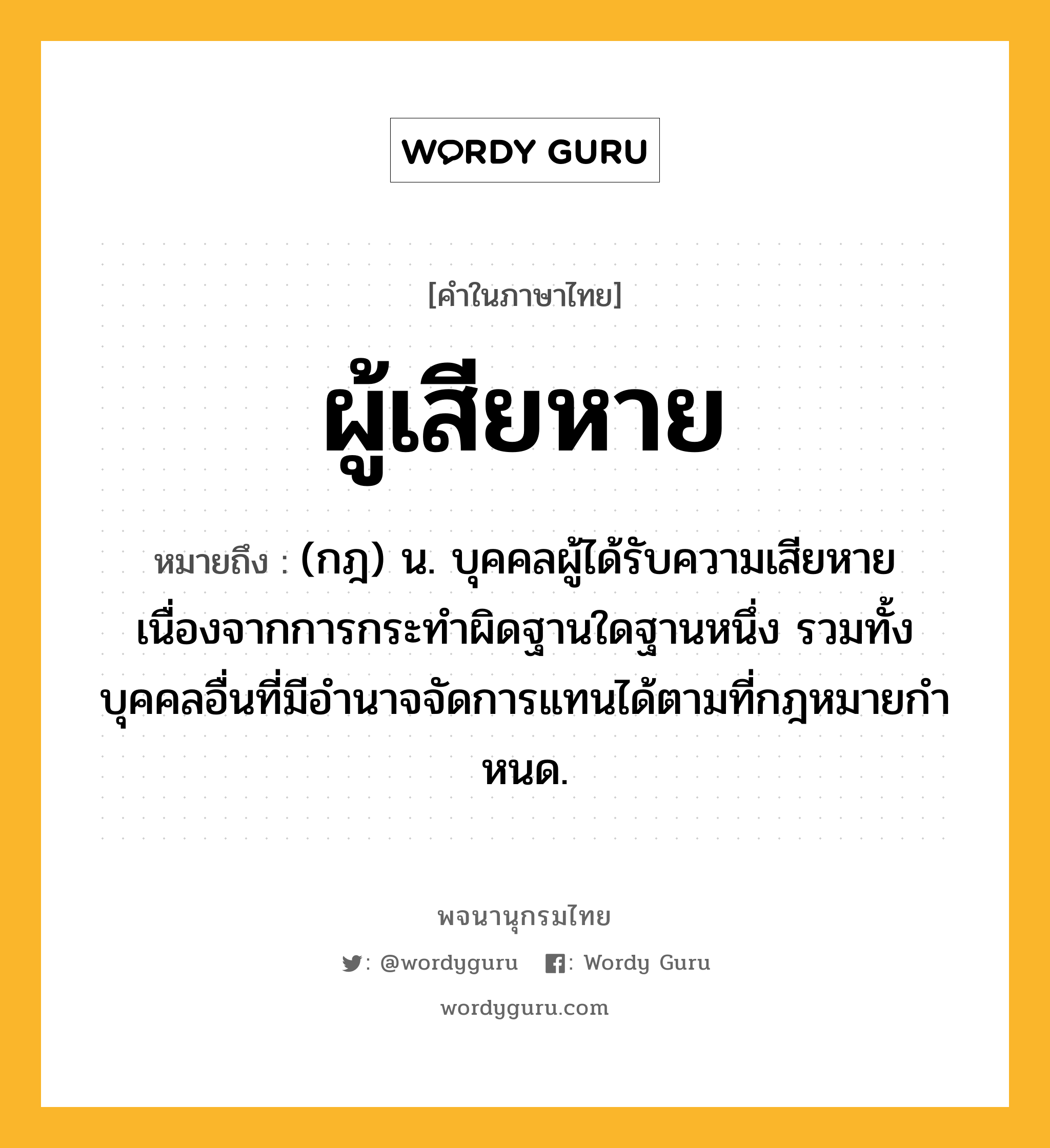 ผู้เสียหาย ความหมาย หมายถึงอะไร?, คำในภาษาไทย ผู้เสียหาย หมายถึง (กฎ) น. บุคคลผู้ได้รับความเสียหายเนื่องจากการกระทําผิดฐานใดฐานหนึ่ง รวมทั้งบุคคลอื่นที่มีอํานาจจัดการแทนได้ตามที่กฎหมายกําหนด.